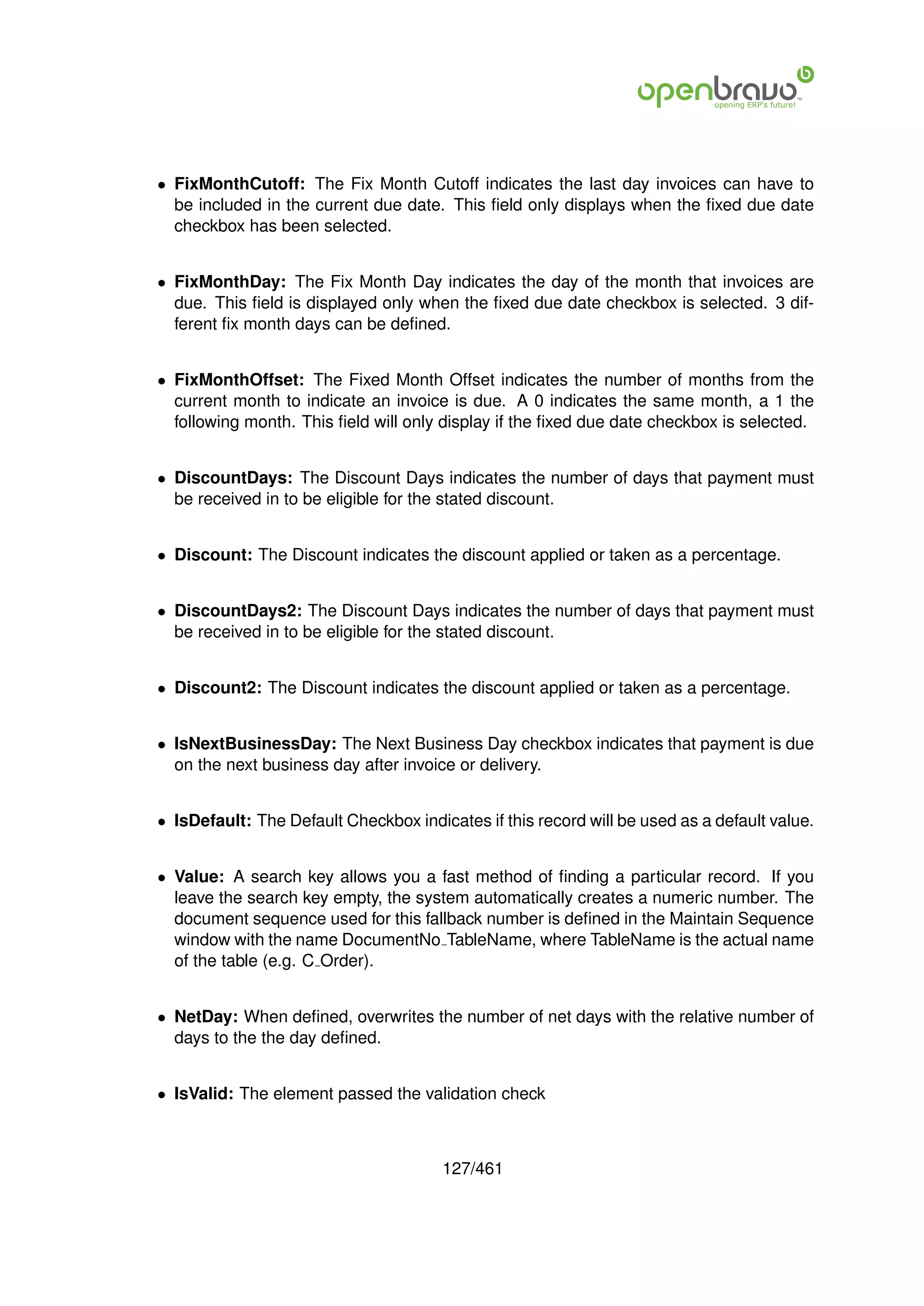• FixMonthCutoff: The Fix Month Cutoff indicates the last day invoices can have to
  be included in the current due date. This ﬁeld only displays when the ﬁxed due date
  checkbox has been selected.


• FixMonthDay: The Fix Month Day indicates the day of the month that invoices are
  due. This ﬁeld is displayed only when the ﬁxed due date checkbox is selected. 3 dif-
  ferent ﬁx month days can be deﬁned.


• FixMonthOffset: The Fixed Month Offset indicates the number of months from the
  current month to indicate an invoice is due. A 0 indicates the same month, a 1 the
  following month. This ﬁeld will only display if the ﬁxed due date checkbox is selected.


• DiscountDays: The Discount Days indicates the number of days that payment must
  be received in to be eligible for the stated discount.


• Discount: The Discount indicates the discount applied or taken as a percentage.


• DiscountDays2: The Discount Days indicates the number of days that payment must
  be received in to be eligible for the stated discount.


• Discount2: The Discount indicates the discount applied or taken as a percentage.


• IsNextBusinessDay: The Next Business Day checkbox indicates that payment is due
  on the next business day after invoice or delivery.


• IsDefault: The Default Checkbox indicates if this record will be used as a default value.


• Value: A search key allows you a fast method of ﬁnding a particular record. If you
  leave the search key empty, the system automatically creates a numeric number. The
  document sequence used for this fallback number is deﬁned in the Maintain Sequence
  window with the name DocumentNo TableName, where TableName is the actual name
  of the table (e.g. C Order).


• NetDay: When deﬁned, overwrites the number of net days with the relative number of
  days to the the day deﬁned.


• IsValid: The element passed the validation check



                                       127/461
 