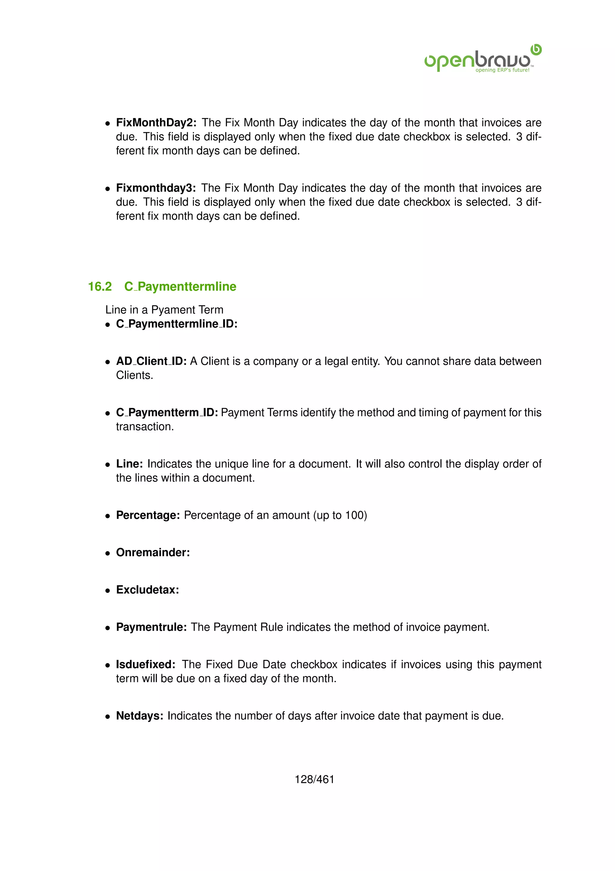 • FixMonthDay2: The Fix Month Day indicates the day of the month that invoices are
    due. This ﬁeld is displayed only when the ﬁxed due date checkbox is selected. 3 dif-
    ferent ﬁx month days can be deﬁned.


  • Fixmonthday3: The Fix Month Day indicates the day of the month that invoices are
    due. This ﬁeld is displayed only when the ﬁxed due date checkbox is selected. 3 dif-
    ferent ﬁx month days can be deﬁned.




16.2   C Paymenttermline
  Line in a Pyament Term
  • C Paymenttermline ID:


  • AD Client ID: A Client is a company or a legal entity. You cannot share data between
    Clients.


  • C Paymentterm ID: Payment Terms identify the method and timing of payment for this
    transaction.


  • Line: Indicates the unique line for a document. It will also control the display order of
    the lines within a document.


  • Percentage: Percentage of an amount (up to 100)


  • Onremainder:


  • Excludetax:


  • Paymentrule: The Payment Rule indicates the method of invoice payment.


  • Isdueﬁxed: The Fixed Due Date checkbox indicates if invoices using this payment
    term will be due on a ﬁxed day of the month.


  • Netdays: Indicates the number of days after invoice date that payment is due.




                                         128/461
 