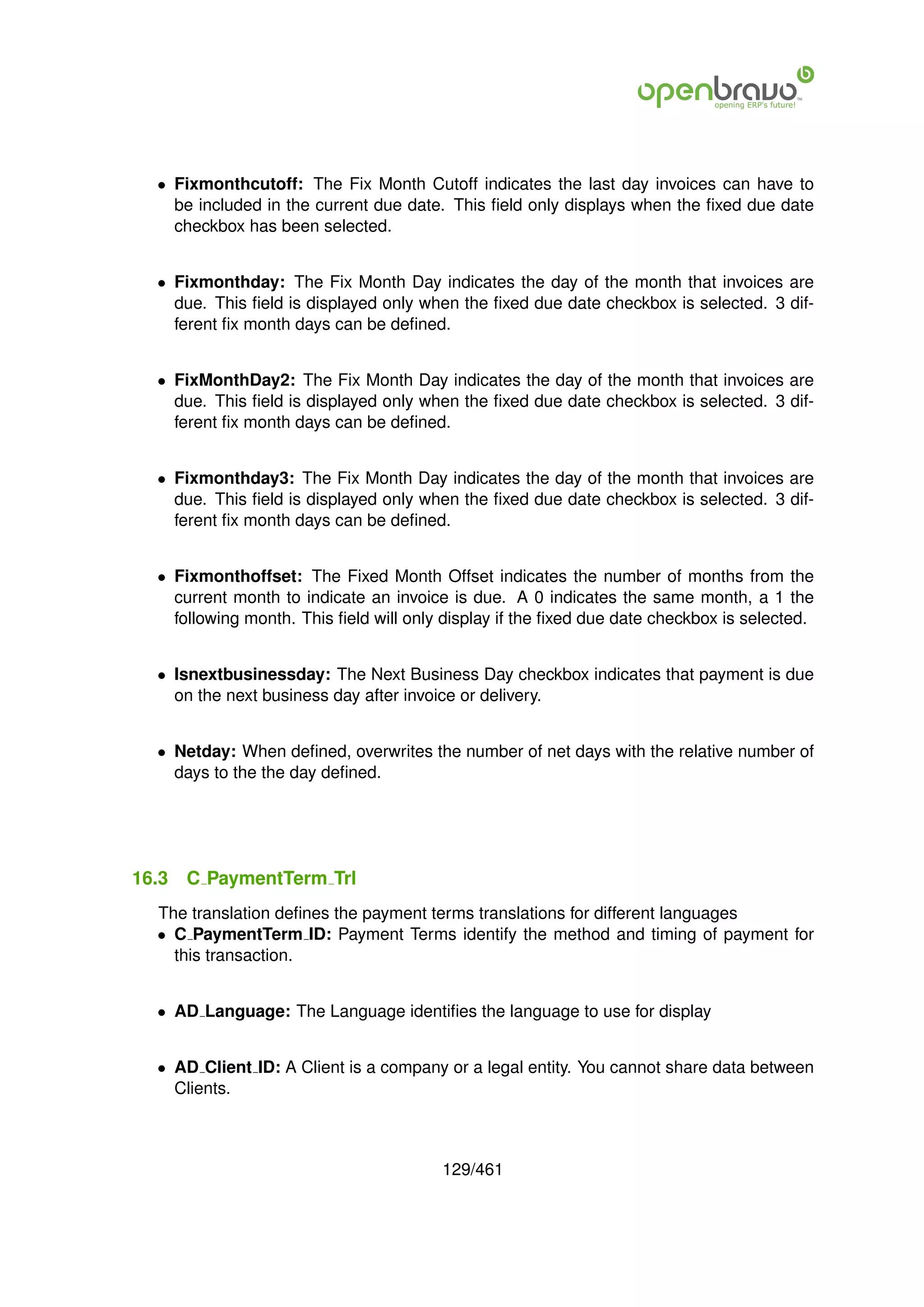 • Fixmonthcutoff: The Fix Month Cutoff indicates the last day invoices can have to
    be included in the current due date. This ﬁeld only displays when the ﬁxed due date
    checkbox has been selected.


  • Fixmonthday: The Fix Month Day indicates the day of the month that invoices are
    due. This ﬁeld is displayed only when the ﬁxed due date checkbox is selected. 3 dif-
    ferent ﬁx month days can be deﬁned.


  • FixMonthDay2: The Fix Month Day indicates the day of the month that invoices are
    due. This ﬁeld is displayed only when the ﬁxed due date checkbox is selected. 3 dif-
    ferent ﬁx month days can be deﬁned.


  • Fixmonthday3: The Fix Month Day indicates the day of the month that invoices are
    due. This ﬁeld is displayed only when the ﬁxed due date checkbox is selected. 3 dif-
    ferent ﬁx month days can be deﬁned.


  • Fixmonthoffset: The Fixed Month Offset indicates the number of months from the
    current month to indicate an invoice is due. A 0 indicates the same month, a 1 the
    following month. This ﬁeld will only display if the ﬁxed due date checkbox is selected.


  • Isnextbusinessday: The Next Business Day checkbox indicates that payment is due
    on the next business day after invoice or delivery.


  • Netday: When deﬁned, overwrites the number of net days with the relative number of
    days to the the day deﬁned.




16.3   C PaymentTerm Trl
  The translation deﬁnes the payment terms translations for different languages
  • C PaymentTerm ID: Payment Terms identify the method and timing of payment for
    this transaction.


  • AD Language: The Language identiﬁes the language to use for display


  • AD Client ID: A Client is a company or a legal entity. You cannot share data between
    Clients.



                                        129/461
 
