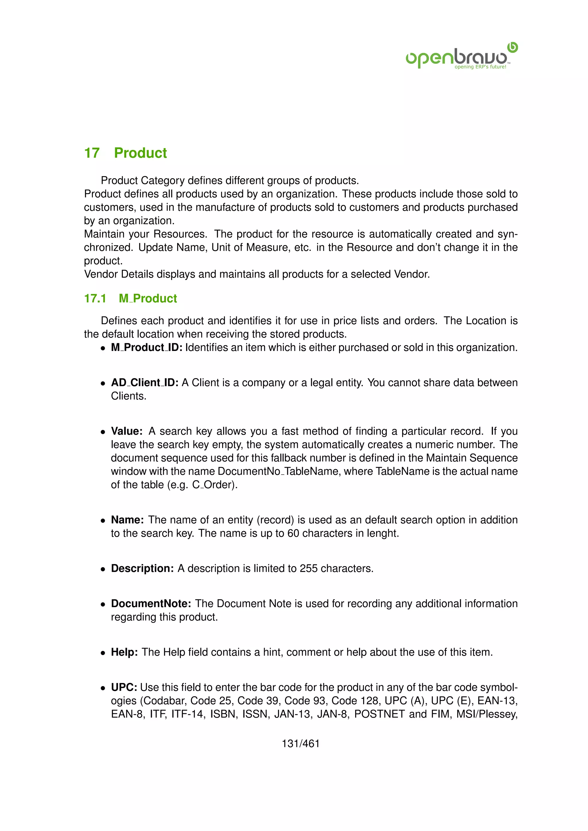 17 Product
   Product Category deﬁnes different groups of products.
Product deﬁnes all products used by an organization. These products include those sold to
customers, used in the manufacture of products sold to customers and products purchased
by an organization.
Maintain your Resources. The product for the resource is automatically created and syn-
chronized. Update Name, Unit of Measure, etc. in the Resource and don’t change it in the
product.
Vendor Details displays and maintains all products for a selected Vendor.

17.1   M Product
    Deﬁnes each product and identiﬁes it for use in price lists and orders. The Location is
the default location when receiving the stored products.
   • M Product ID: Identiﬁes an item which is either purchased or sold in this organization.


   • AD Client ID: A Client is a company or a legal entity. You cannot share data between
     Clients.


   • Value: A search key allows you a fast method of ﬁnding a particular record. If you
     leave the search key empty, the system automatically creates a numeric number. The
     document sequence used for this fallback number is deﬁned in the Maintain Sequence
     window with the name DocumentNo TableName, where TableName is the actual name
     of the table (e.g. C Order).


   • Name: The name of an entity (record) is used as an default search option in addition
     to the search key. The name is up to 60 characters in lenght.


   • Description: A description is limited to 255 characters.


   • DocumentNote: The Document Note is used for recording any additional information
     regarding this product.


   • Help: The Help ﬁeld contains a hint, comment or help about the use of this item.


   • UPC: Use this ﬁeld to enter the bar code for the product in any of the bar code symbol-
     ogies (Codabar, Code 25, Code 39, Code 93, Code 128, UPC (A), UPC (E), EAN-13,
     EAN-8, ITF, ITF-14, ISBN, ISSN, JAN-13, JAN-8, POSTNET and FIM, MSI/Plessey,

                                         131/461
 