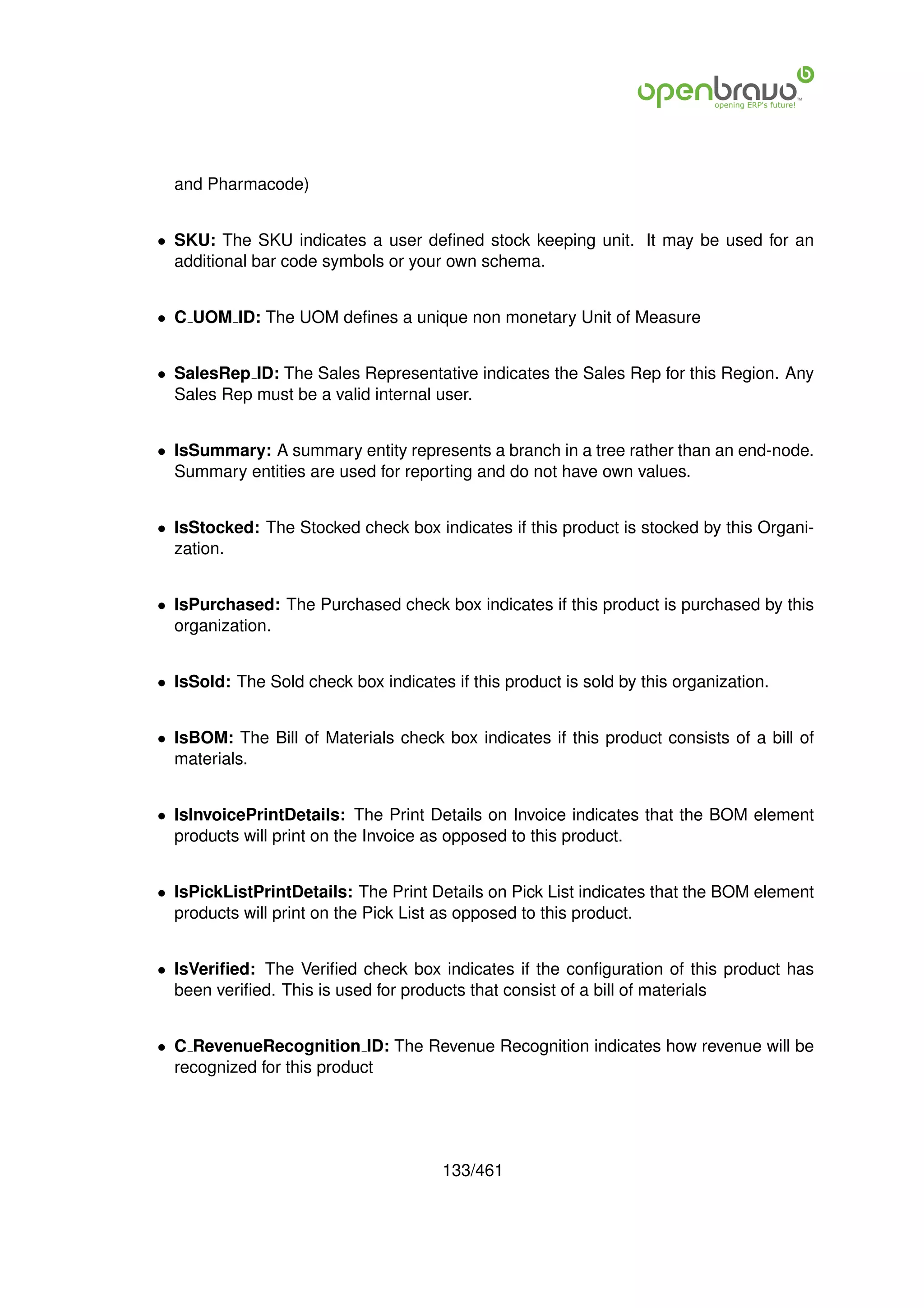 and Pharmacode)


• SKU: The SKU indicates a user deﬁned stock keeping unit. It may be used for an
  additional bar code symbols or your own schema.


• C UOM ID: The UOM deﬁnes a unique non monetary Unit of Measure


• SalesRep ID: The Sales Representative indicates the Sales Rep for this Region. Any
  Sales Rep must be a valid internal user.


• IsSummary: A summary entity represents a branch in a tree rather than an end-node.
  Summary entities are used for reporting and do not have own values.


• IsStocked: The Stocked check box indicates if this product is stocked by this Organi-
  zation.


• IsPurchased: The Purchased check box indicates if this product is purchased by this
  organization.


• IsSold: The Sold check box indicates if this product is sold by this organization.


• IsBOM: The Bill of Materials check box indicates if this product consists of a bill of
  materials.


• IsInvoicePrintDetails: The Print Details on Invoice indicates that the BOM element
  products will print on the Invoice as opposed to this product.


• IsPickListPrintDetails: The Print Details on Pick List indicates that the BOM element
  products will print on the Pick List as opposed to this product.


• IsVeriﬁed: The Veriﬁed check box indicates if the conﬁguration of this product has
  been veriﬁed. This is used for products that consist of a bill of materials


• C RevenueRecognition ID: The Revenue Recognition indicates how revenue will be
  recognized for this product




                                       133/461
 