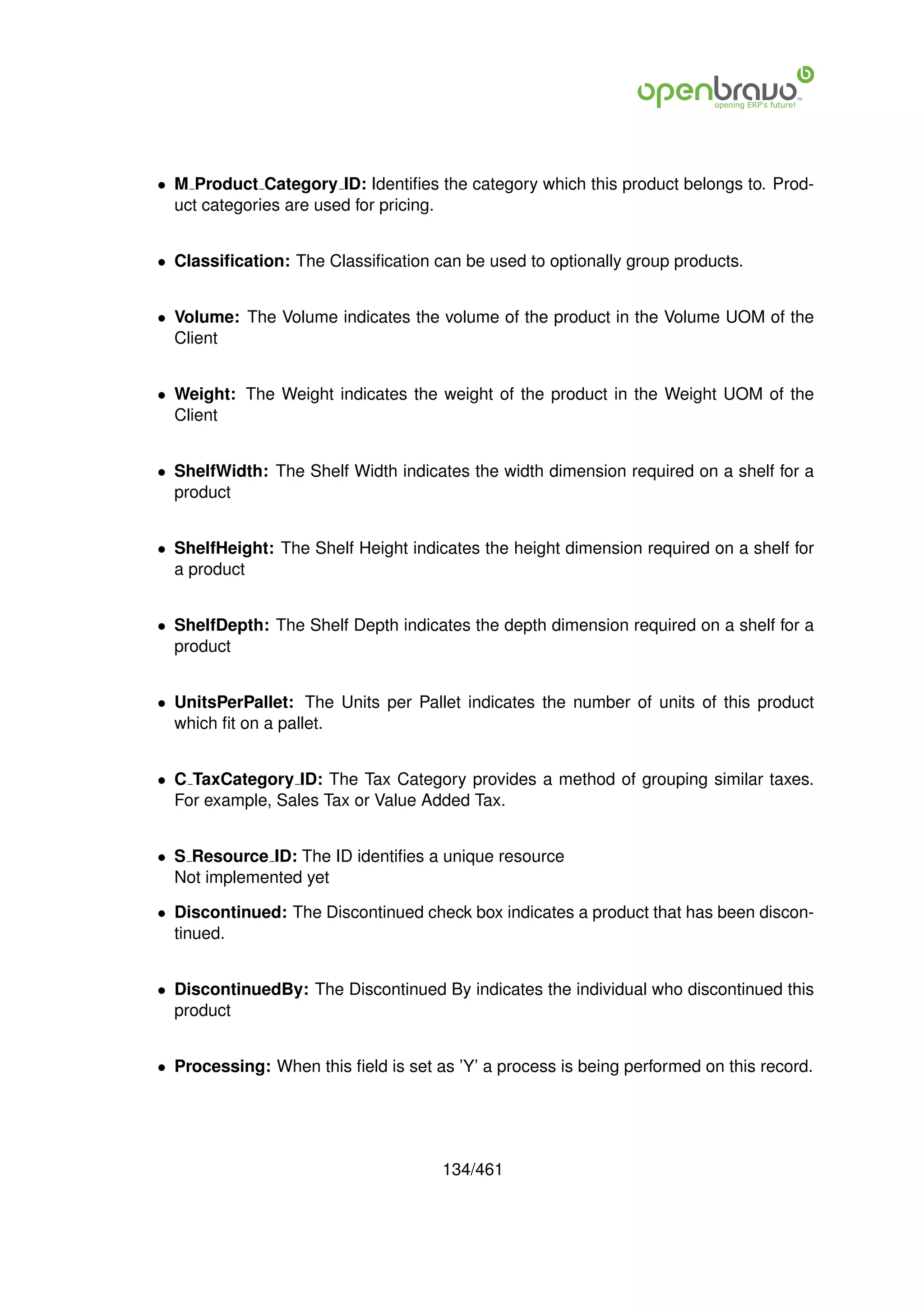 • M Product Category ID: Identiﬁes the category which this product belongs to. Prod-
  uct categories are used for pricing.


• Classiﬁcation: The Classiﬁcation can be used to optionally group products.


• Volume: The Volume indicates the volume of the product in the Volume UOM of the
  Client


• Weight: The Weight indicates the weight of the product in the Weight UOM of the
  Client


• ShelfWidth: The Shelf Width indicates the width dimension required on a shelf for a
  product


• ShelfHeight: The Shelf Height indicates the height dimension required on a shelf for
  a product


• ShelfDepth: The Shelf Depth indicates the depth dimension required on a shelf for a
  product


• UnitsPerPallet: The Units per Pallet indicates the number of units of this product
  which ﬁt on a pallet.


• C TaxCategory ID: The Tax Category provides a method of grouping similar taxes.
  For example, Sales Tax or Value Added Tax.


• S Resource ID: The ID identiﬁes a unique resource
  Not implemented yet

• Discontinued: The Discontinued check box indicates a product that has been discon-
  tinued.


• DiscontinuedBy: The Discontinued By indicates the individual who discontinued this
  product


• Processing: When this ﬁeld is set as ’Y’ a process is being performed on this record.




                                     134/461
 