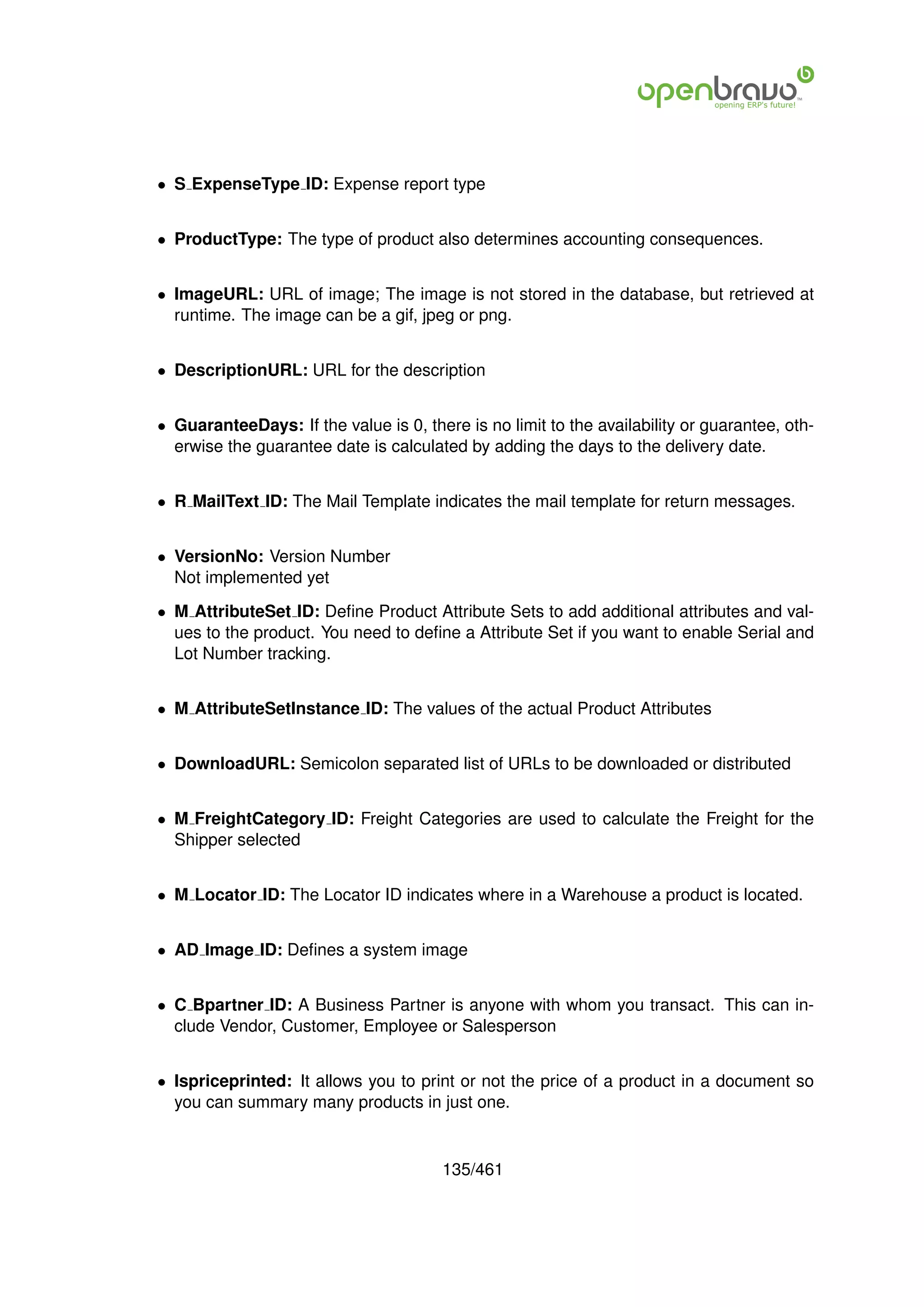 • S ExpenseType ID: Expense report type


• ProductType: The type of product also determines accounting consequences.


• ImageURL: URL of image; The image is not stored in the database, but retrieved at
  runtime. The image can be a gif, jpeg or png.


• DescriptionURL: URL for the description


• GuaranteeDays: If the value is 0, there is no limit to the availability or guarantee, oth-
  erwise the guarantee date is calculated by adding the days to the delivery date.


• R MailText ID: The Mail Template indicates the mail template for return messages.


• VersionNo: Version Number
  Not implemented yet

• M AttributeSet ID: Deﬁne Product Attribute Sets to add additional attributes and val-
  ues to the product. You need to deﬁne a Attribute Set if you want to enable Serial and
  Lot Number tracking.


• M AttributeSetInstance ID: The values of the actual Product Attributes


• DownloadURL: Semicolon separated list of URLs to be downloaded or distributed


• M FreightCategory ID: Freight Categories are used to calculate the Freight for the
  Shipper selected


• M Locator ID: The Locator ID indicates where in a Warehouse a product is located.


• AD Image ID: Deﬁnes a system image


• C Bpartner ID: A Business Partner is anyone with whom you transact. This can in-
  clude Vendor, Customer, Employee or Salesperson


• Ispriceprinted: It allows you to print or not the price of a product in a document so
  you can summary many products in just one.


                                       135/461
 
