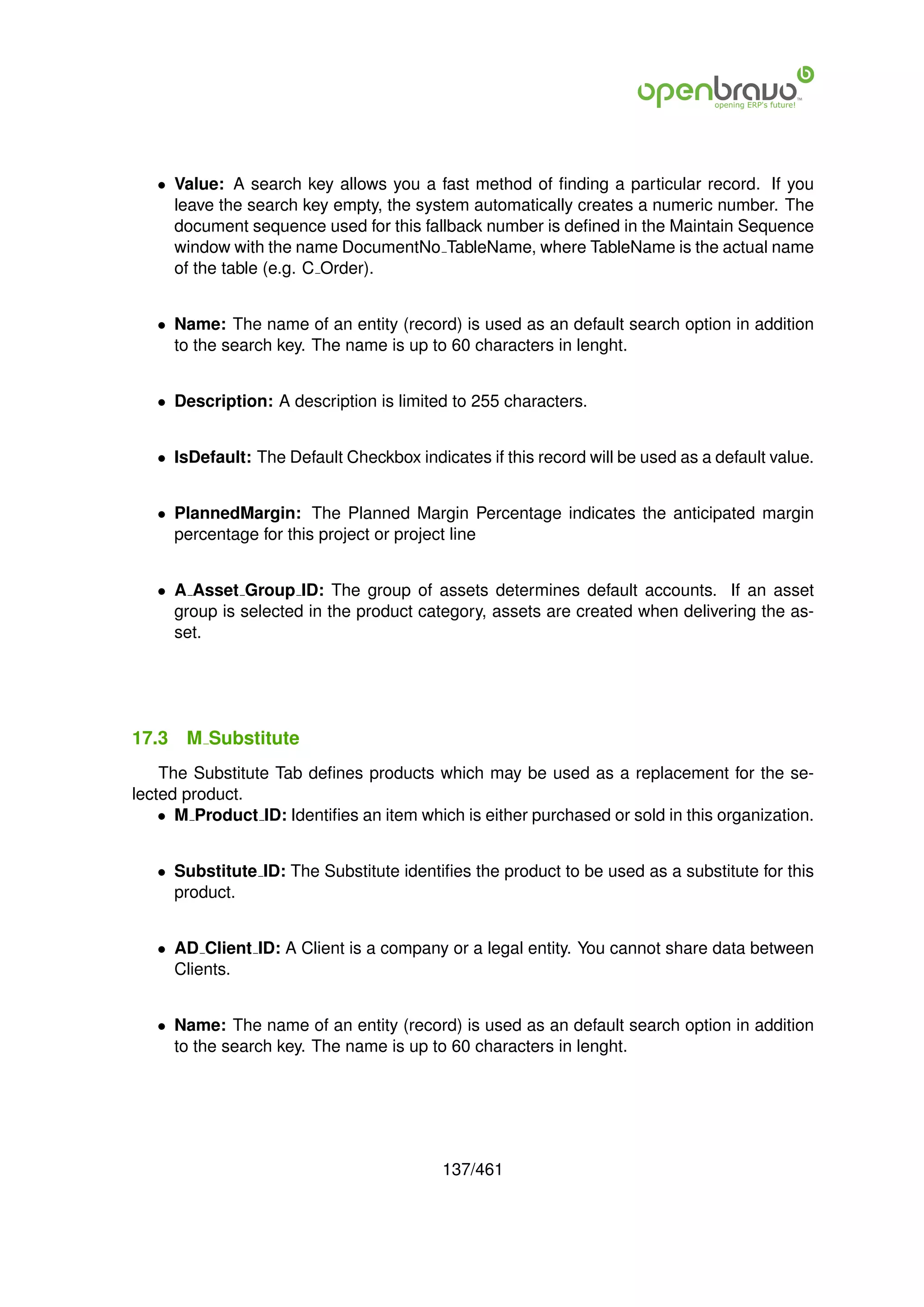 • Value: A search key allows you a fast method of ﬁnding a particular record. If you
     leave the search key empty, the system automatically creates a numeric number. The
     document sequence used for this fallback number is deﬁned in the Maintain Sequence
     window with the name DocumentNo TableName, where TableName is the actual name
     of the table (e.g. C Order).


   • Name: The name of an entity (record) is used as an default search option in addition
     to the search key. The name is up to 60 characters in lenght.


   • Description: A description is limited to 255 characters.


   • IsDefault: The Default Checkbox indicates if this record will be used as a default value.


   • PlannedMargin: The Planned Margin Percentage indicates the anticipated margin
     percentage for this project or project line


   • A Asset Group ID: The group of assets determines default accounts. If an asset
     group is selected in the product category, assets are created when delivering the as-
     set.




17.3   M Substitute
    The Substitute Tab deﬁnes products which may be used as a replacement for the se-
lected product.
    • M Product ID: Identiﬁes an item which is either purchased or sold in this organization.


   • Substitute ID: The Substitute identiﬁes the product to be used as a substitute for this
     product.


   • AD Client ID: A Client is a company or a legal entity. You cannot share data between
     Clients.


   • Name: The name of an entity (record) is used as an default search option in addition
     to the search key. The name is up to 60 characters in lenght.




                                          137/461
 