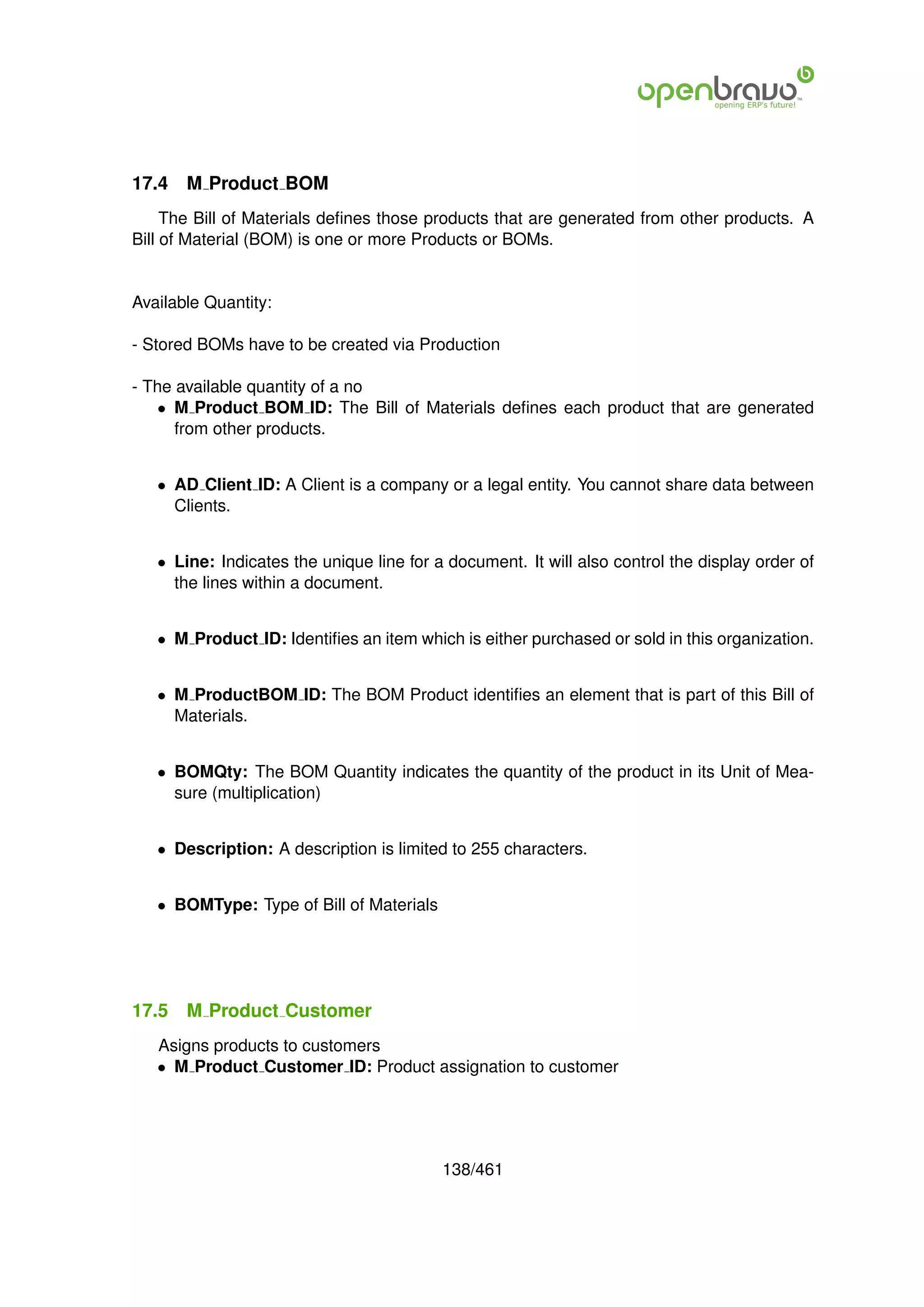 17.4   M Product BOM
     The Bill of Materials deﬁnes those products that are generated from other products. A
Bill of Material (BOM) is one or more Products or BOMs.


Available Quantity:

- Stored BOMs have to be created via Production

- The available quantity of a no
    • M Product BOM ID: The Bill of Materials deﬁnes each product that are generated
      from other products.


   • AD Client ID: A Client is a company or a legal entity. You cannot share data between
     Clients.


   • Line: Indicates the unique line for a document. It will also control the display order of
     the lines within a document.


   • M Product ID: Identiﬁes an item which is either purchased or sold in this organization.


   • M ProductBOM ID: The BOM Product identiﬁes an element that is part of this Bill of
     Materials.


   • BOMQty: The BOM Quantity indicates the quantity of the product in its Unit of Mea-
     sure (multiplication)


   • Description: A description is limited to 255 characters.


   • BOMType: Type of Bill of Materials




17.5   M Product Customer
   Asigns products to customers
   • M Product Customer ID: Product assignation to customer




                                          138/461
 