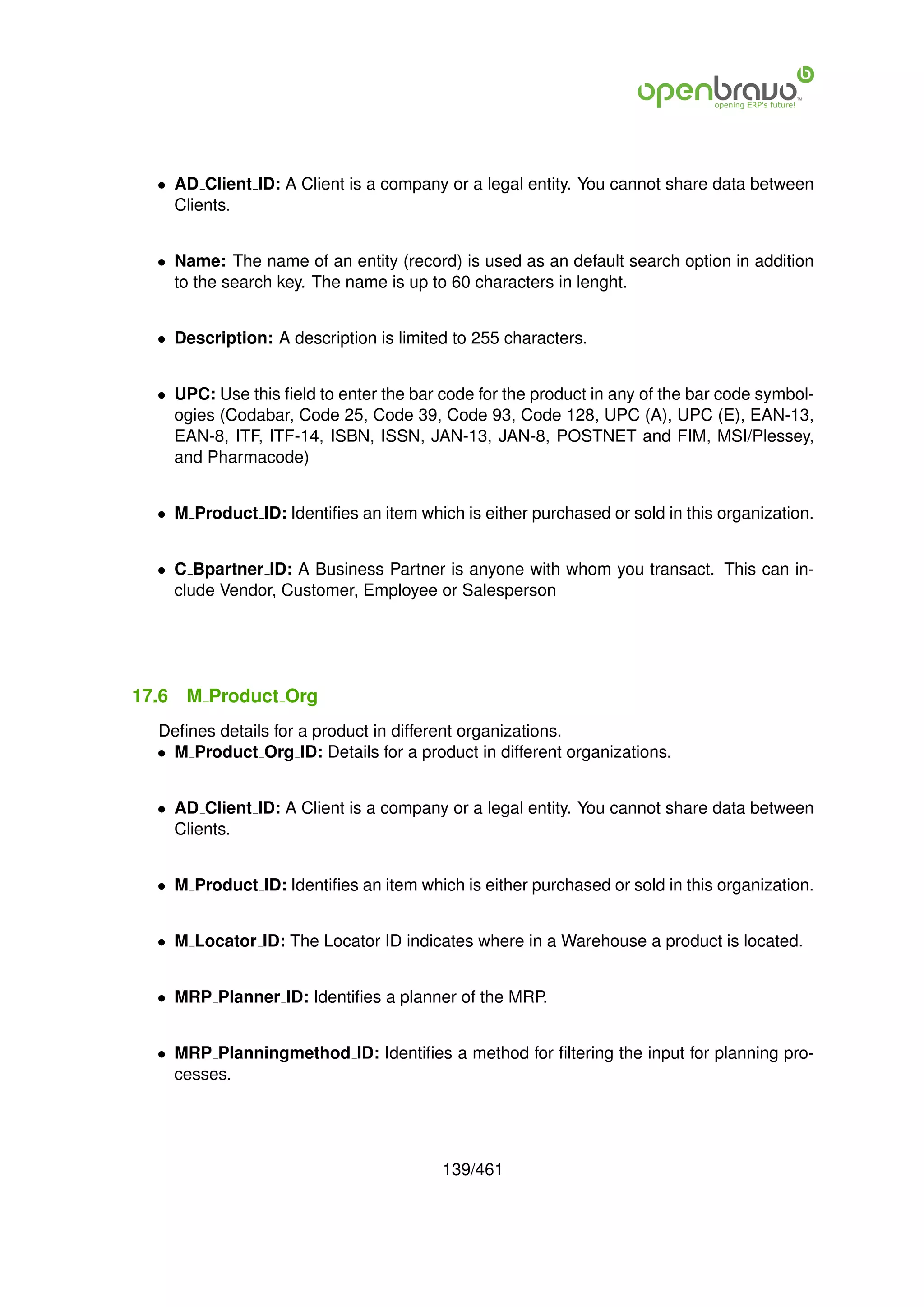 • AD Client ID: A Client is a company or a legal entity. You cannot share data between
    Clients.


  • Name: The name of an entity (record) is used as an default search option in addition
    to the search key. The name is up to 60 characters in lenght.


  • Description: A description is limited to 255 characters.


  • UPC: Use this ﬁeld to enter the bar code for the product in any of the bar code symbol-
    ogies (Codabar, Code 25, Code 39, Code 93, Code 128, UPC (A), UPC (E), EAN-13,
    EAN-8, ITF, ITF-14, ISBN, ISSN, JAN-13, JAN-8, POSTNET and FIM, MSI/Plessey,
    and Pharmacode)


  • M Product ID: Identiﬁes an item which is either purchased or sold in this organization.


  • C Bpartner ID: A Business Partner is anyone with whom you transact. This can in-
    clude Vendor, Customer, Employee or Salesperson




17.6   M Product Org
  Deﬁnes details for a product in different organizations.
  • M Product Org ID: Details for a product in different organizations.


  • AD Client ID: A Client is a company or a legal entity. You cannot share data between
    Clients.


  • M Product ID: Identiﬁes an item which is either purchased or sold in this organization.


  • M Locator ID: The Locator ID indicates where in a Warehouse a product is located.


  • MRP Planner ID: Identiﬁes a planner of the MRP.


  • MRP Planningmethod ID: Identiﬁes a method for ﬁltering the input for planning pro-
    cesses.




                                        139/461
 