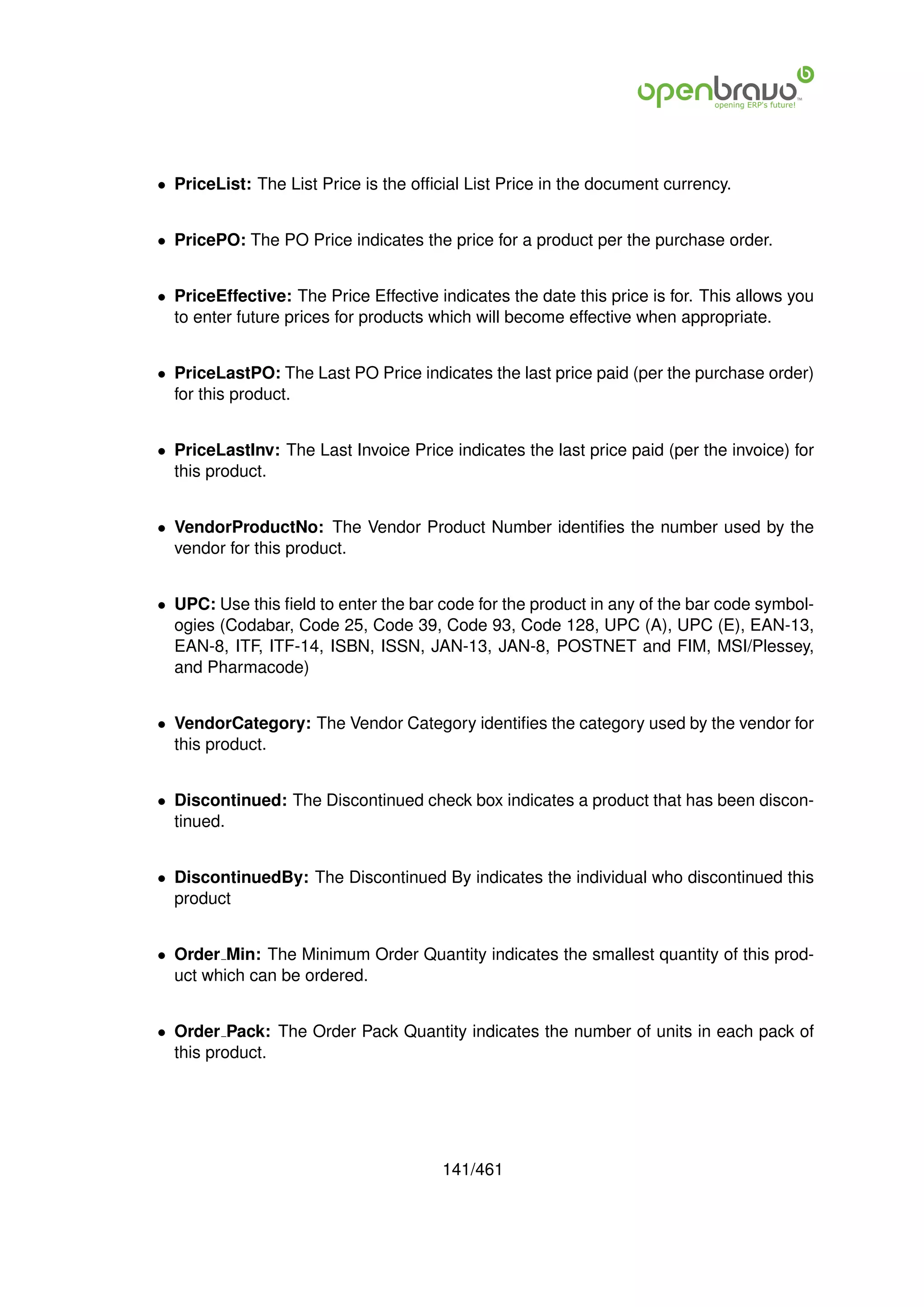 • PriceList: The List Price is the ofﬁcial List Price in the document currency.


• PricePO: The PO Price indicates the price for a product per the purchase order.


• PriceEffective: The Price Effective indicates the date this price is for. This allows you
  to enter future prices for products which will become effective when appropriate.


• PriceLastPO: The Last PO Price indicates the last price paid (per the purchase order)
  for this product.


• PriceLastInv: The Last Invoice Price indicates the last price paid (per the invoice) for
  this product.


• VendorProductNo: The Vendor Product Number identiﬁes the number used by the
  vendor for this product.


• UPC: Use this ﬁeld to enter the bar code for the product in any of the bar code symbol-
  ogies (Codabar, Code 25, Code 39, Code 93, Code 128, UPC (A), UPC (E), EAN-13,
  EAN-8, ITF, ITF-14, ISBN, ISSN, JAN-13, JAN-8, POSTNET and FIM, MSI/Plessey,
  and Pharmacode)


• VendorCategory: The Vendor Category identiﬁes the category used by the vendor for
  this product.


• Discontinued: The Discontinued check box indicates a product that has been discon-
  tinued.


• DiscontinuedBy: The Discontinued By indicates the individual who discontinued this
  product


• Order Min: The Minimum Order Quantity indicates the smallest quantity of this prod-
  uct which can be ordered.


• Order Pack: The Order Pack Quantity indicates the number of units in each pack of
  this product.




                                       141/461
 