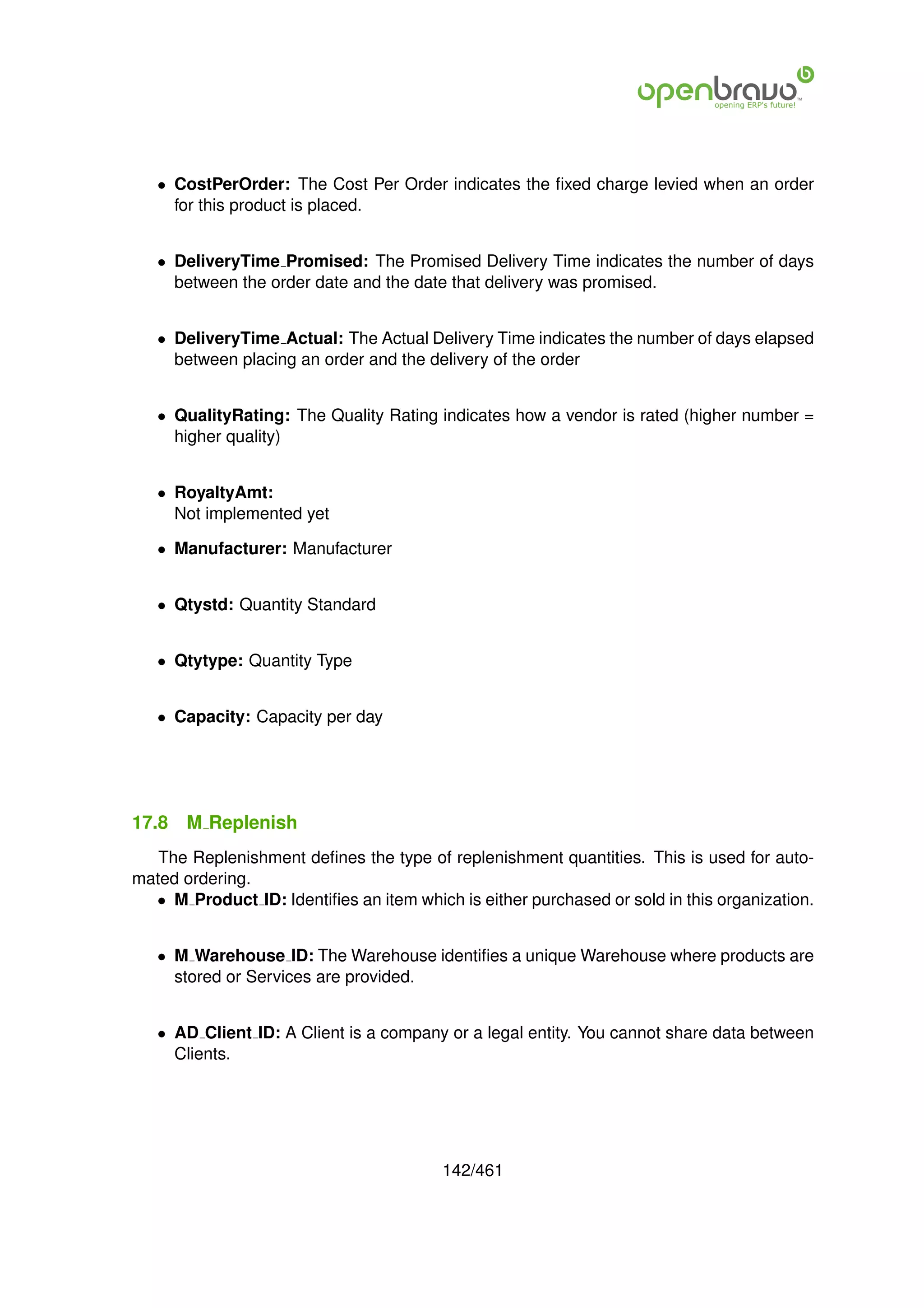 • CostPerOrder: The Cost Per Order indicates the ﬁxed charge levied when an order
     for this product is placed.


   • DeliveryTime Promised: The Promised Delivery Time indicates the number of days
     between the order date and the date that delivery was promised.


   • DeliveryTime Actual: The Actual Delivery Time indicates the number of days elapsed
     between placing an order and the delivery of the order


   • QualityRating: The Quality Rating indicates how a vendor is rated (higher number =
     higher quality)


   • RoyaltyAmt:
     Not implemented yet

   • Manufacturer: Manufacturer


   • Qtystd: Quantity Standard


   • Qtytype: Quantity Type


   • Capacity: Capacity per day




17.8   M Replenish
   The Replenishment deﬁnes the type of replenishment quantities. This is used for auto-
mated ordering.
  • M Product ID: Identiﬁes an item which is either purchased or sold in this organization.


   • M Warehouse ID: The Warehouse identiﬁes a unique Warehouse where products are
     stored or Services are provided.


   • AD Client ID: A Client is a company or a legal entity. You cannot share data between
     Clients.




                                         142/461
 