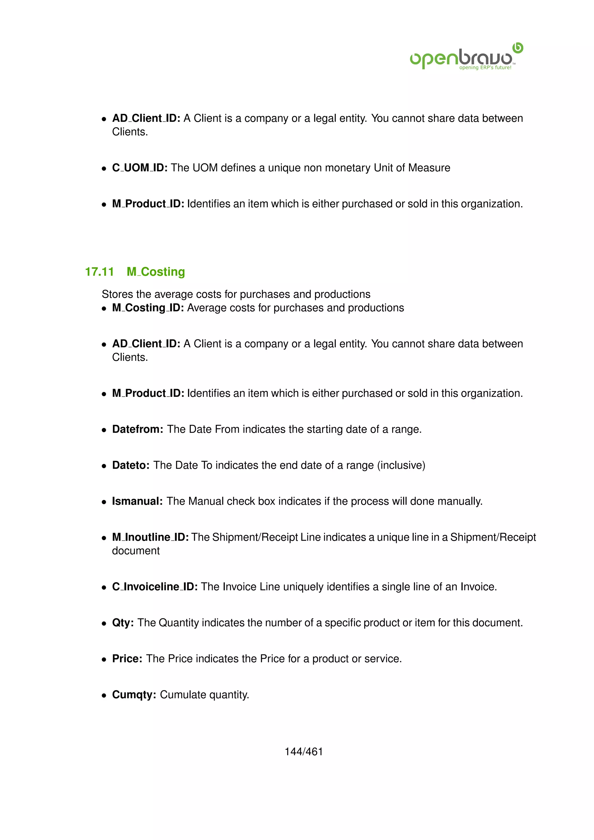 • AD Client ID: A Client is a company or a legal entity. You cannot share data between
    Clients.


  • C UOM ID: The UOM deﬁnes a unique non monetary Unit of Measure


  • M Product ID: Identiﬁes an item which is either purchased or sold in this organization.




17.11   M Costing
  Stores the average costs for purchases and productions
  • M Costing ID: Average costs for purchases and productions


  • AD Client ID: A Client is a company or a legal entity. You cannot share data between
    Clients.


  • M Product ID: Identiﬁes an item which is either purchased or sold in this organization.


  • Datefrom: The Date From indicates the starting date of a range.


  • Dateto: The Date To indicates the end date of a range (inclusive)


  • Ismanual: The Manual check box indicates if the process will done manually.


  • M Inoutline ID: The Shipment/Receipt Line indicates a unique line in a Shipment/Receipt
    document


  • C Invoiceline ID: The Invoice Line uniquely identiﬁes a single line of an Invoice.


  • Qty: The Quantity indicates the number of a speciﬁc product or item for this document.


  • Price: The Price indicates the Price for a product or service.


  • Cumqty: Cumulate quantity.




                                        144/461
 
