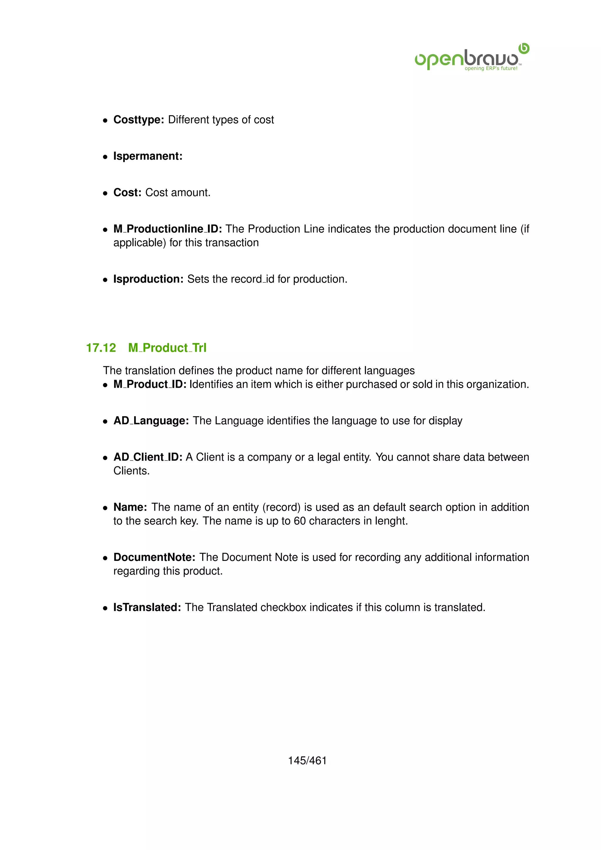 • Costtype: Different types of cost


  • Ispermanent:


  • Cost: Cost amount.


  • M Productionline ID: The Production Line indicates the production document line (if
    applicable) for this transaction


  • Isproduction: Sets the record id for production.




17.12   M Product Trl
  The translation deﬁnes the product name for different languages
  • M Product ID: Identiﬁes an item which is either purchased or sold in this organization.


  • AD Language: The Language identiﬁes the language to use for display


  • AD Client ID: A Client is a company or a legal entity. You cannot share data between
    Clients.


  • Name: The name of an entity (record) is used as an default search option in addition
    to the search key. The name is up to 60 characters in lenght.


  • DocumentNote: The Document Note is used for recording any additional information
    regarding this product.


  • IsTranslated: The Translated checkbox indicates if this column is translated.




                                        145/461
 