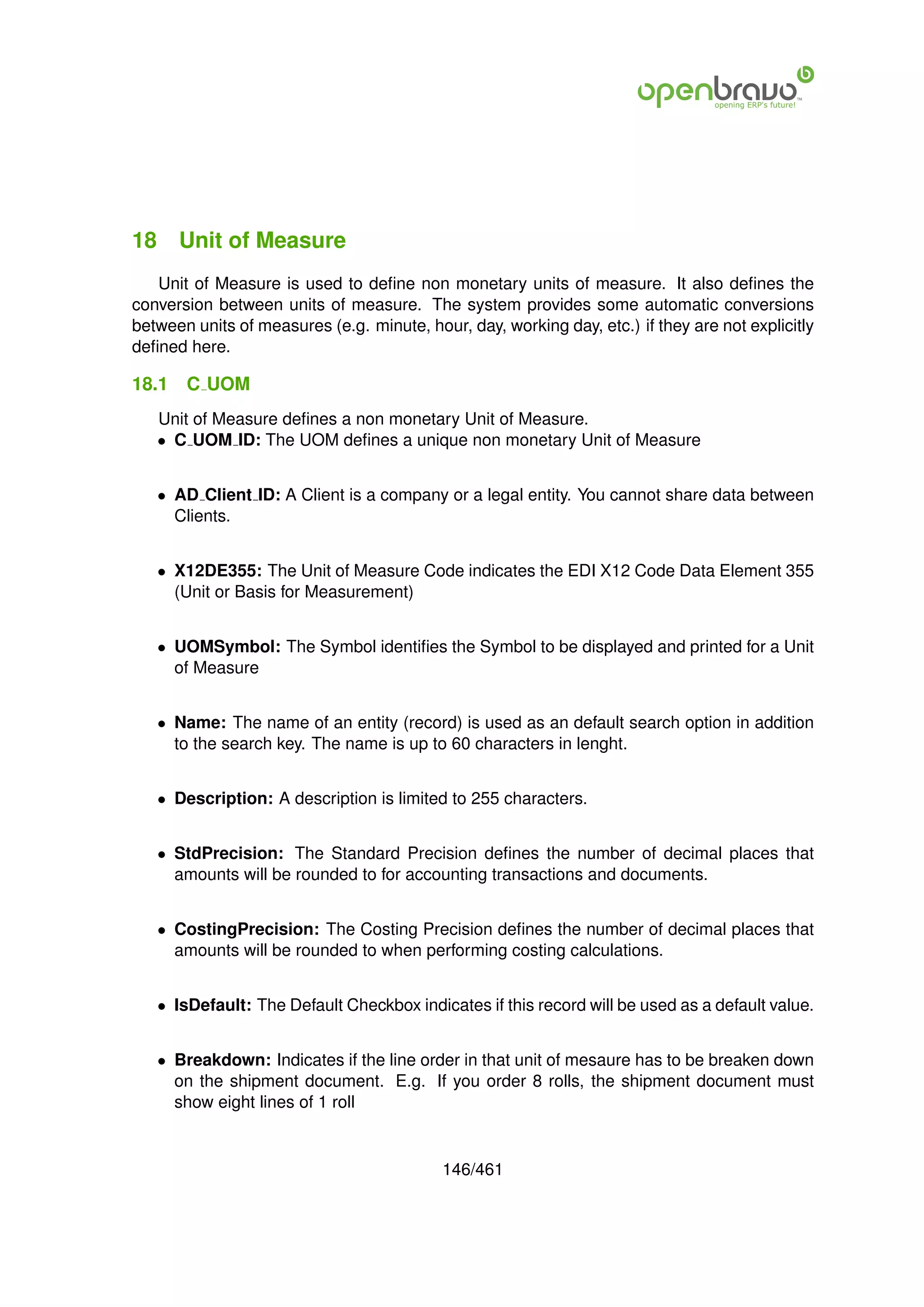18 Unit of Measure
   Unit of Measure is used to deﬁne non monetary units of measure. It also deﬁnes the
conversion between units of measure. The system provides some automatic conversions
between units of measures (e.g. minute, hour, day, working day, etc.) if they are not explicitly
deﬁned here.

18.1   C UOM
   Unit of Measure deﬁnes a non monetary Unit of Measure.
   • C UOM ID: The UOM deﬁnes a unique non monetary Unit of Measure


   • AD Client ID: A Client is a company or a legal entity. You cannot share data between
     Clients.


   • X12DE355: The Unit of Measure Code indicates the EDI X12 Code Data Element 355
     (Unit or Basis for Measurement)


   • UOMSymbol: The Symbol identiﬁes the Symbol to be displayed and printed for a Unit
     of Measure


   • Name: The name of an entity (record) is used as an default search option in addition
     to the search key. The name is up to 60 characters in lenght.


   • Description: A description is limited to 255 characters.


   • StdPrecision: The Standard Precision deﬁnes the number of decimal places that
     amounts will be rounded to for accounting transactions and documents.


   • CostingPrecision: The Costing Precision deﬁnes the number of decimal places that
     amounts will be rounded to when performing costing calculations.


   • IsDefault: The Default Checkbox indicates if this record will be used as a default value.


   • Breakdown: Indicates if the line order in that unit of mesaure has to be breaken down
     on the shipment document. E.g. If you order 8 rolls, the shipment document must
     show eight lines of 1 roll


                                           146/461
 