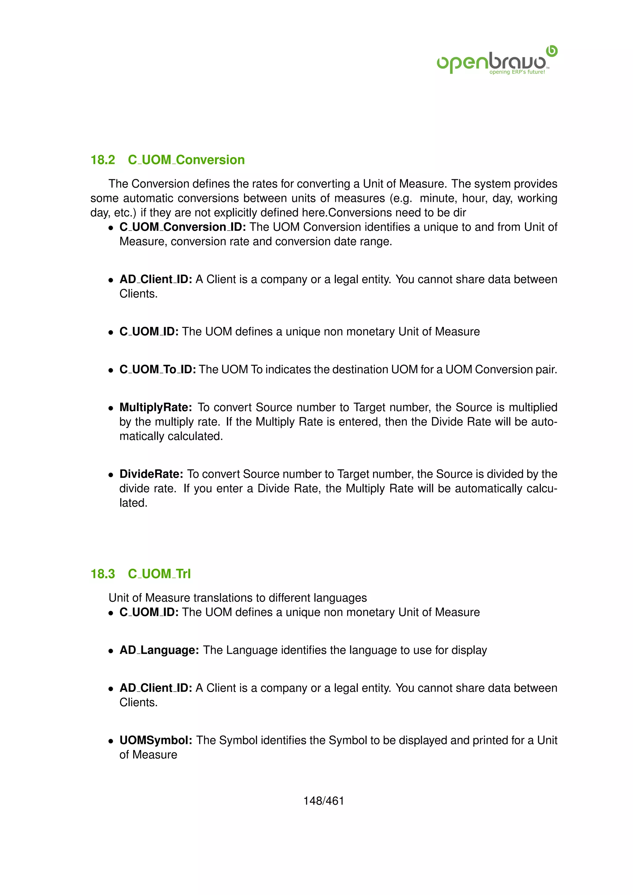 18.2   C UOM Conversion
   The Conversion deﬁnes the rates for converting a Unit of Measure. The system provides
some automatic conversions between units of measures (e.g. minute, hour, day, working
day, etc.) if they are not explicitly deﬁned here.Conversions need to be dir
   • C UOM Conversion ID: The UOM Conversion identiﬁes a unique to and from Unit of
      Measure, conversion rate and conversion date range.


   • AD Client ID: A Client is a company or a legal entity. You cannot share data between
     Clients.


   • C UOM ID: The UOM deﬁnes a unique non monetary Unit of Measure


   • C UOM To ID: The UOM To indicates the destination UOM for a UOM Conversion pair.


   • MultiplyRate: To convert Source number to Target number, the Source is multiplied
     by the multiply rate. If the Multiply Rate is entered, then the Divide Rate will be auto-
     matically calculated.


   • DivideRate: To convert Source number to Target number, the Source is divided by the
     divide rate. If you enter a Divide Rate, the Multiply Rate will be automatically calcu-
     lated.




18.3   C UOM Trl
   Unit of Measure translations to different languages
   • C UOM ID: The UOM deﬁnes a unique non monetary Unit of Measure


   • AD Language: The Language identiﬁes the language to use for display


   • AD Client ID: A Client is a company or a legal entity. You cannot share data between
     Clients.


   • UOMSymbol: The Symbol identiﬁes the Symbol to be displayed and printed for a Unit
     of Measure


                                          148/461
 