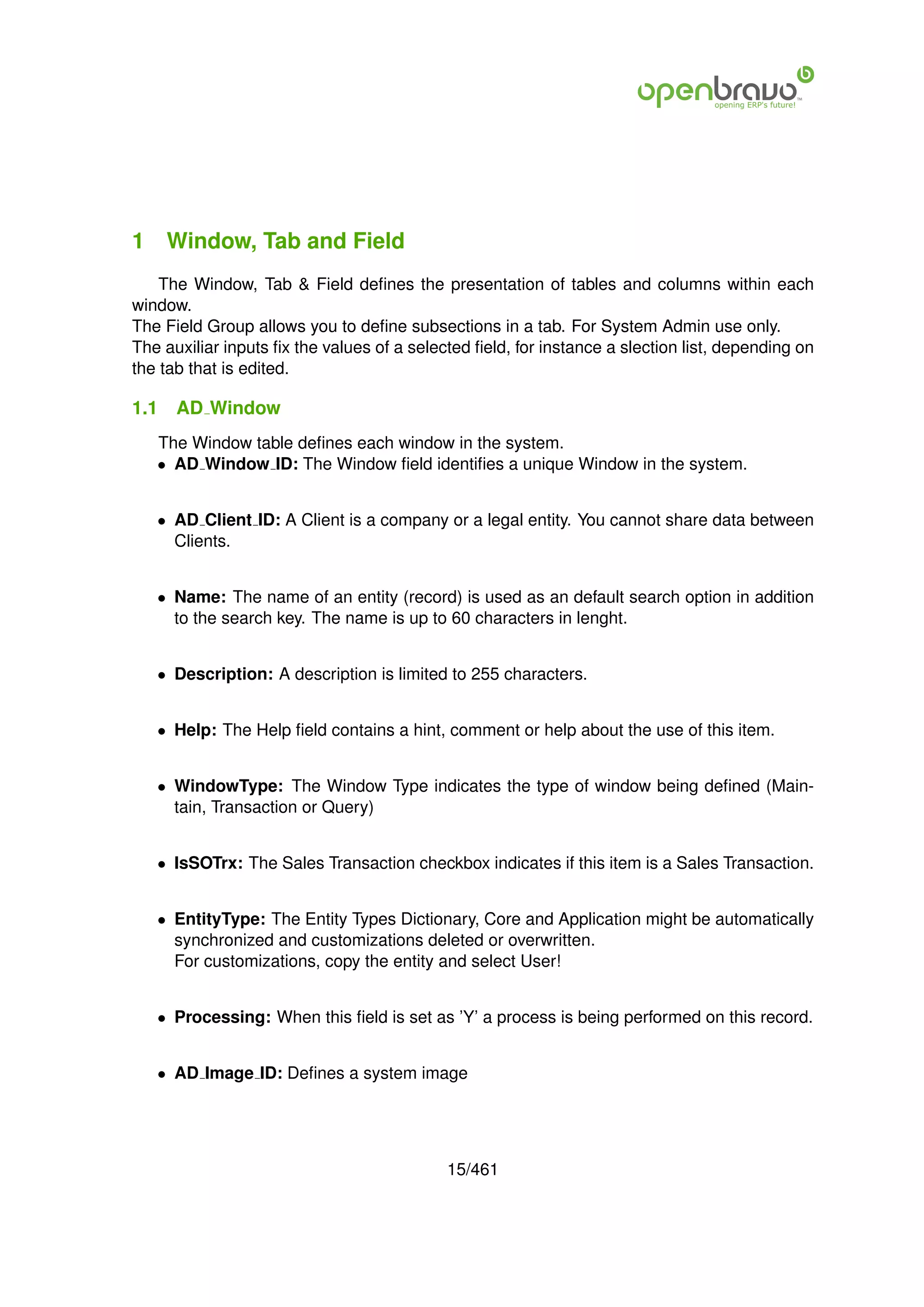 1 Window, Tab and Field
    The Window, Tab & Field deﬁnes the presentation of tables and columns within each
window.
The Field Group allows you to deﬁne subsections in a tab. For System Admin use only.
The auxiliar inputs ﬁx the values of a selected ﬁeld, for instance a slection list, depending on
the tab that is edited.

1.1   AD Window
   The Window table deﬁnes each window in the system.
   • AD Window ID: The Window ﬁeld identiﬁes a unique Window in the system.


   • AD Client ID: A Client is a company or a legal entity. You cannot share data between
     Clients.


   • Name: The name of an entity (record) is used as an default search option in addition
     to the search key. The name is up to 60 characters in lenght.


   • Description: A description is limited to 255 characters.


   • Help: The Help ﬁeld contains a hint, comment or help about the use of this item.


   • WindowType: The Window Type indicates the type of window being deﬁned (Main-
     tain, Transaction or Query)


   • IsSOTrx: The Sales Transaction checkbox indicates if this item is a Sales Transaction.


   • EntityType: The Entity Types Dictionary, Core and Application might be automatically
     synchronized and customizations deleted or overwritten.
     For customizations, copy the entity and select User!


   • Processing: When this ﬁeld is set as ’Y’ a process is being performed on this record.


   • AD Image ID: Deﬁnes a system image




                                            15/461
 