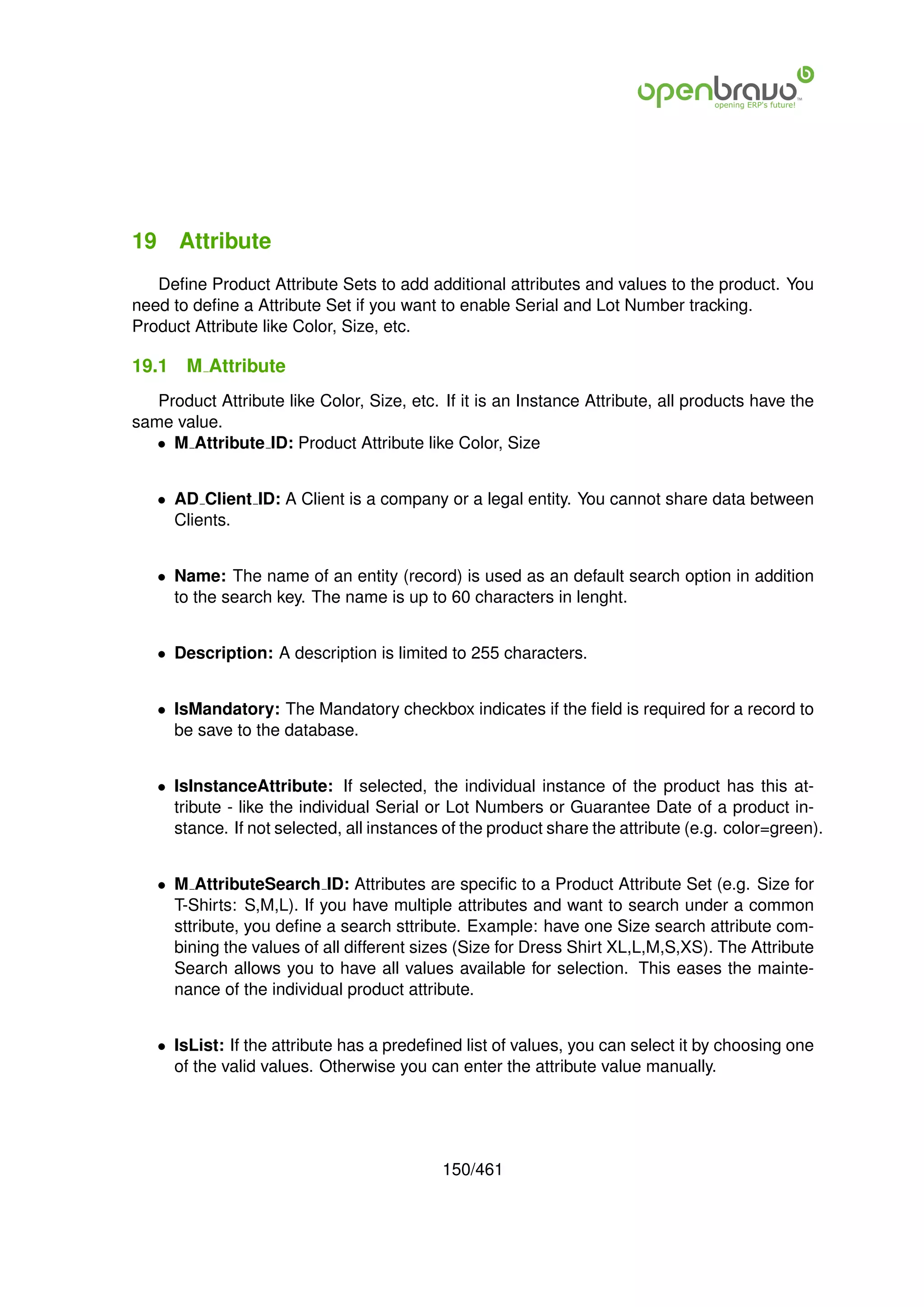 19 Attribute
   Deﬁne Product Attribute Sets to add additional attributes and values to the product. You
need to deﬁne a Attribute Set if you want to enable Serial and Lot Number tracking.
Product Attribute like Color, Size, etc.

19.1   M Attribute
   Product Attribute like Color, Size, etc. If it is an Instance Attribute, all products have the
same value.
   • M Attribute ID: Product Attribute like Color, Size


   • AD Client ID: A Client is a company or a legal entity. You cannot share data between
     Clients.


   • Name: The name of an entity (record) is used as an default search option in addition
     to the search key. The name is up to 60 characters in lenght.


   • Description: A description is limited to 255 characters.


   • IsMandatory: The Mandatory checkbox indicates if the ﬁeld is required for a record to
     be save to the database.


   • IsInstanceAttribute: If selected, the individual instance of the product has this at-
     tribute - like the individual Serial or Lot Numbers or Guarantee Date of a product in-
     stance. If not selected, all instances of the product share the attribute (e.g. color=green).


   • M AttributeSearch ID: Attributes are speciﬁc to a Product Attribute Set (e.g. Size for
     T-Shirts: S,M,L). If you have multiple attributes and want to search under a common
     sttribute, you deﬁne a search sttribute. Example: have one Size search attribute com-
     bining the values of all different sizes (Size for Dress Shirt XL,L,M,S,XS). The Attribute
     Search allows you to have all values available for selection. This eases the mainte-
     nance of the individual product attribute.


   • IsList: If the attribute has a predeﬁned list of values, you can select it by choosing one
     of the valid values. Otherwise you can enter the attribute value manually.




                                            150/461
 