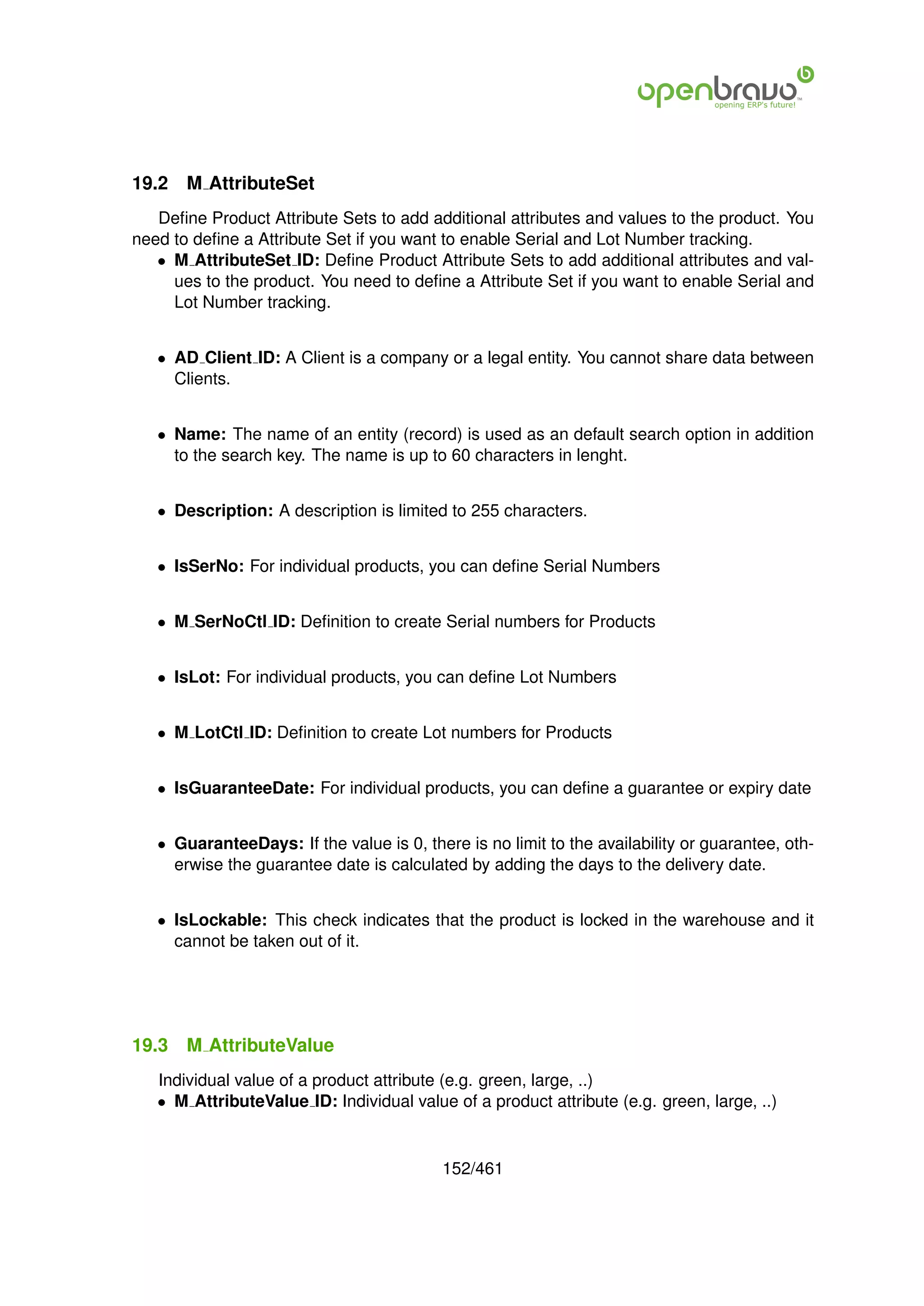 19.2   M AttributeSet
   Deﬁne Product Attribute Sets to add additional attributes and values to the product. You
need to deﬁne a Attribute Set if you want to enable Serial and Lot Number tracking.
   • M AttributeSet ID: Deﬁne Product Attribute Sets to add additional attributes and val-
     ues to the product. You need to deﬁne a Attribute Set if you want to enable Serial and
     Lot Number tracking.


   • AD Client ID: A Client is a company or a legal entity. You cannot share data between
     Clients.


   • Name: The name of an entity (record) is used as an default search option in addition
     to the search key. The name is up to 60 characters in lenght.


   • Description: A description is limited to 255 characters.


   • IsSerNo: For individual products, you can deﬁne Serial Numbers


   • M SerNoCtl ID: Deﬁnition to create Serial numbers for Products


   • IsLot: For individual products, you can deﬁne Lot Numbers


   • M LotCtl ID: Deﬁnition to create Lot numbers for Products


   • IsGuaranteeDate: For individual products, you can deﬁne a guarantee or expiry date


   • GuaranteeDays: If the value is 0, there is no limit to the availability or guarantee, oth-
     erwise the guarantee date is calculated by adding the days to the delivery date.


   • IsLockable: This check indicates that the product is locked in the warehouse and it
     cannot be taken out of it.




19.3   M AttributeValue
   Individual value of a product attribute (e.g. green, large, ..)
   • M AttributeValue ID: Individual value of a product attribute (e.g. green, large, ..)


                                          152/461
 
