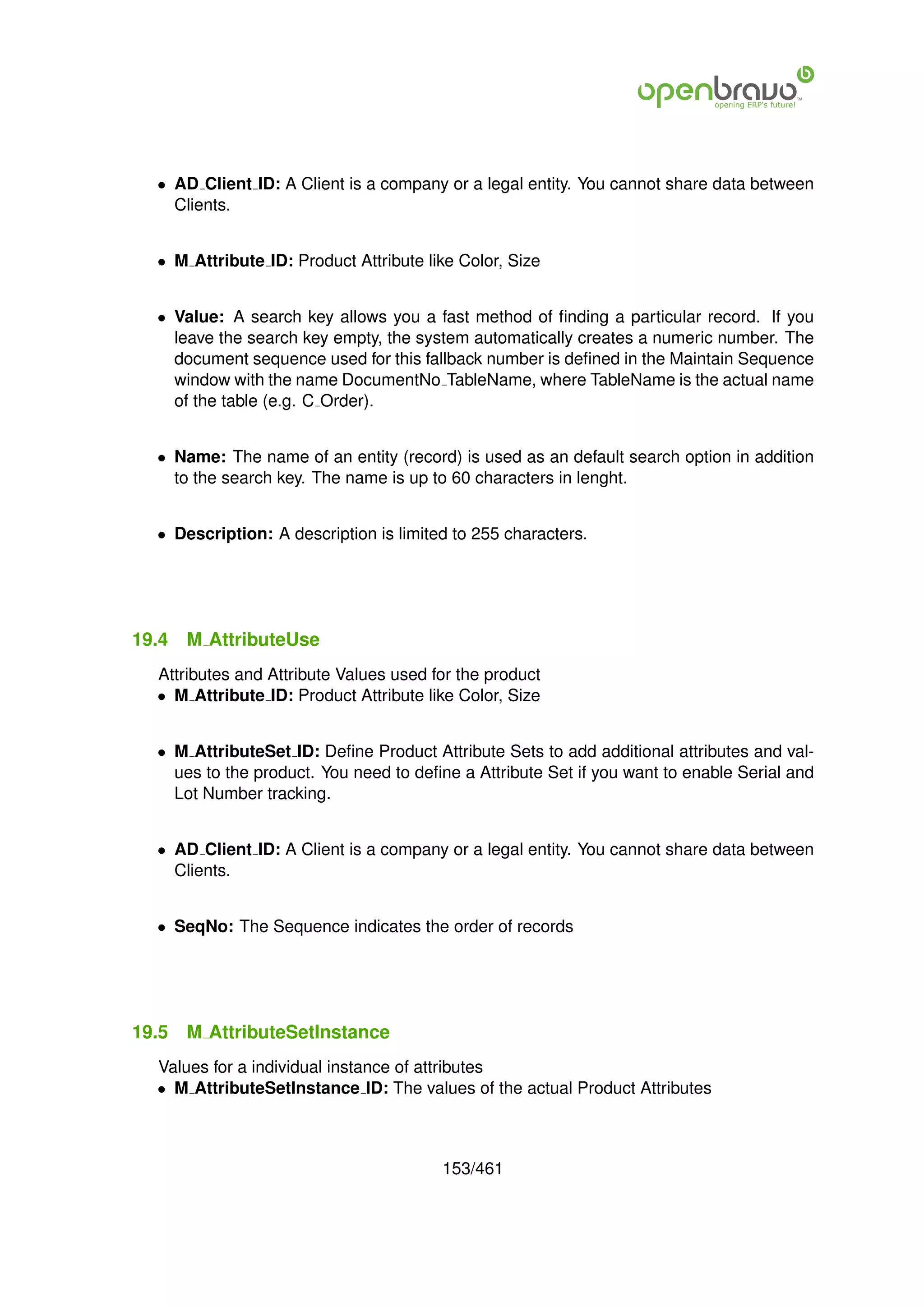 • AD Client ID: A Client is a company or a legal entity. You cannot share data between
    Clients.


  • M Attribute ID: Product Attribute like Color, Size


  • Value: A search key allows you a fast method of ﬁnding a particular record. If you
    leave the search key empty, the system automatically creates a numeric number. The
    document sequence used for this fallback number is deﬁned in the Maintain Sequence
    window with the name DocumentNo TableName, where TableName is the actual name
    of the table (e.g. C Order).


  • Name: The name of an entity (record) is used as an default search option in addition
    to the search key. The name is up to 60 characters in lenght.


  • Description: A description is limited to 255 characters.




19.4   M AttributeUse
  Attributes and Attribute Values used for the product
  • M Attribute ID: Product Attribute like Color, Size


  • M AttributeSet ID: Deﬁne Product Attribute Sets to add additional attributes and val-
    ues to the product. You need to deﬁne a Attribute Set if you want to enable Serial and
    Lot Number tracking.


  • AD Client ID: A Client is a company or a legal entity. You cannot share data between
    Clients.


  • SeqNo: The Sequence indicates the order of records




19.5   M AttributeSetInstance
  Values for a individual instance of attributes
  • M AttributeSetInstance ID: The values of the actual Product Attributes



                                        153/461
 