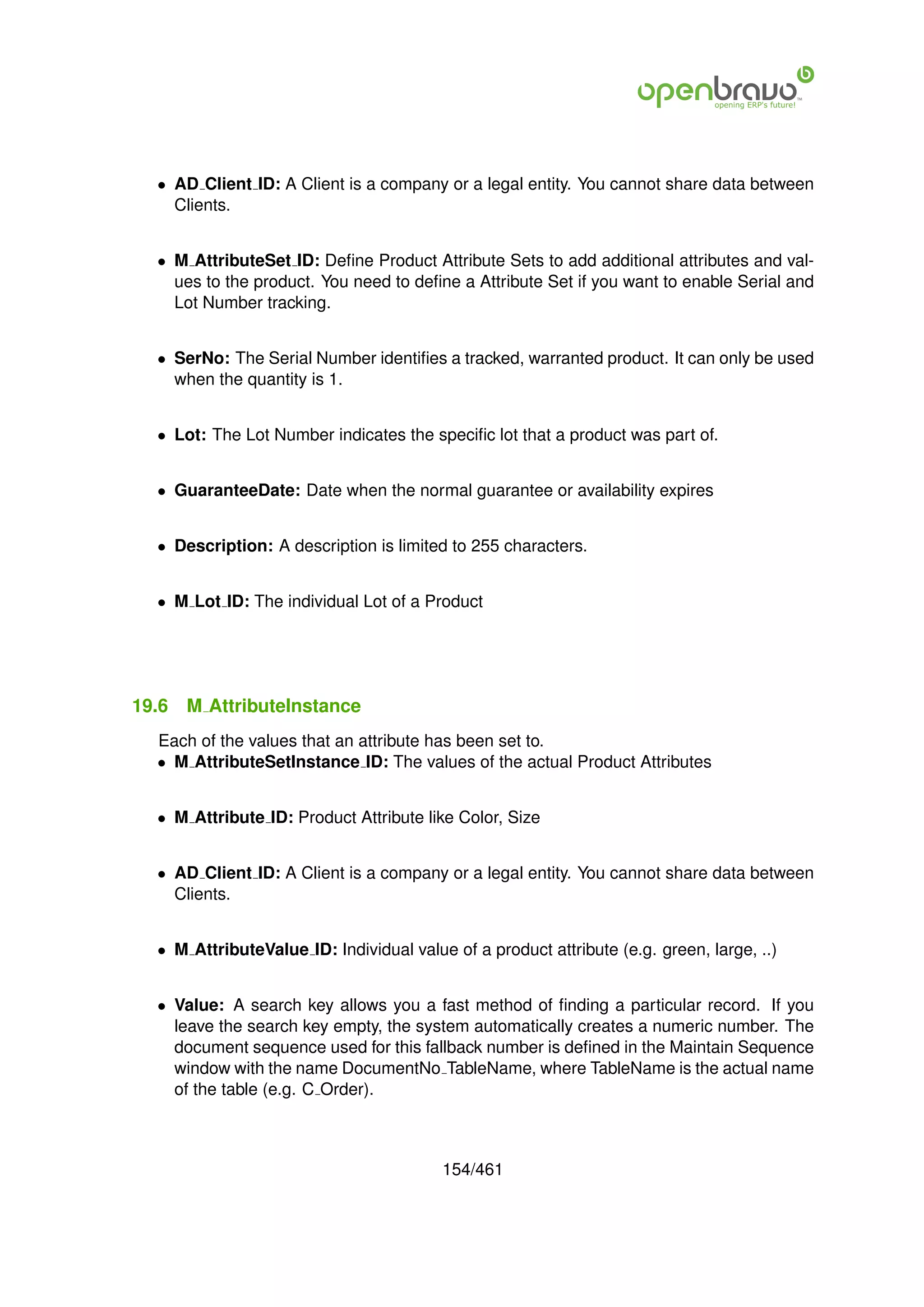 • AD Client ID: A Client is a company or a legal entity. You cannot share data between
    Clients.


  • M AttributeSet ID: Deﬁne Product Attribute Sets to add additional attributes and val-
    ues to the product. You need to deﬁne a Attribute Set if you want to enable Serial and
    Lot Number tracking.


  • SerNo: The Serial Number identiﬁes a tracked, warranted product. It can only be used
    when the quantity is 1.


  • Lot: The Lot Number indicates the speciﬁc lot that a product was part of.


  • GuaranteeDate: Date when the normal guarantee or availability expires


  • Description: A description is limited to 255 characters.


  • M Lot ID: The individual Lot of a Product




19.6   M AttributeInstance
  Each of the values that an attribute has been set to.
  • M AttributeSetInstance ID: The values of the actual Product Attributes


  • M Attribute ID: Product Attribute like Color, Size


  • AD Client ID: A Client is a company or a legal entity. You cannot share data between
    Clients.


  • M AttributeValue ID: Individual value of a product attribute (e.g. green, large, ..)


  • Value: A search key allows you a fast method of ﬁnding a particular record. If you
    leave the search key empty, the system automatically creates a numeric number. The
    document sequence used for this fallback number is deﬁned in the Maintain Sequence
    window with the name DocumentNo TableName, where TableName is the actual name
    of the table (e.g. C Order).



                                         154/461
 