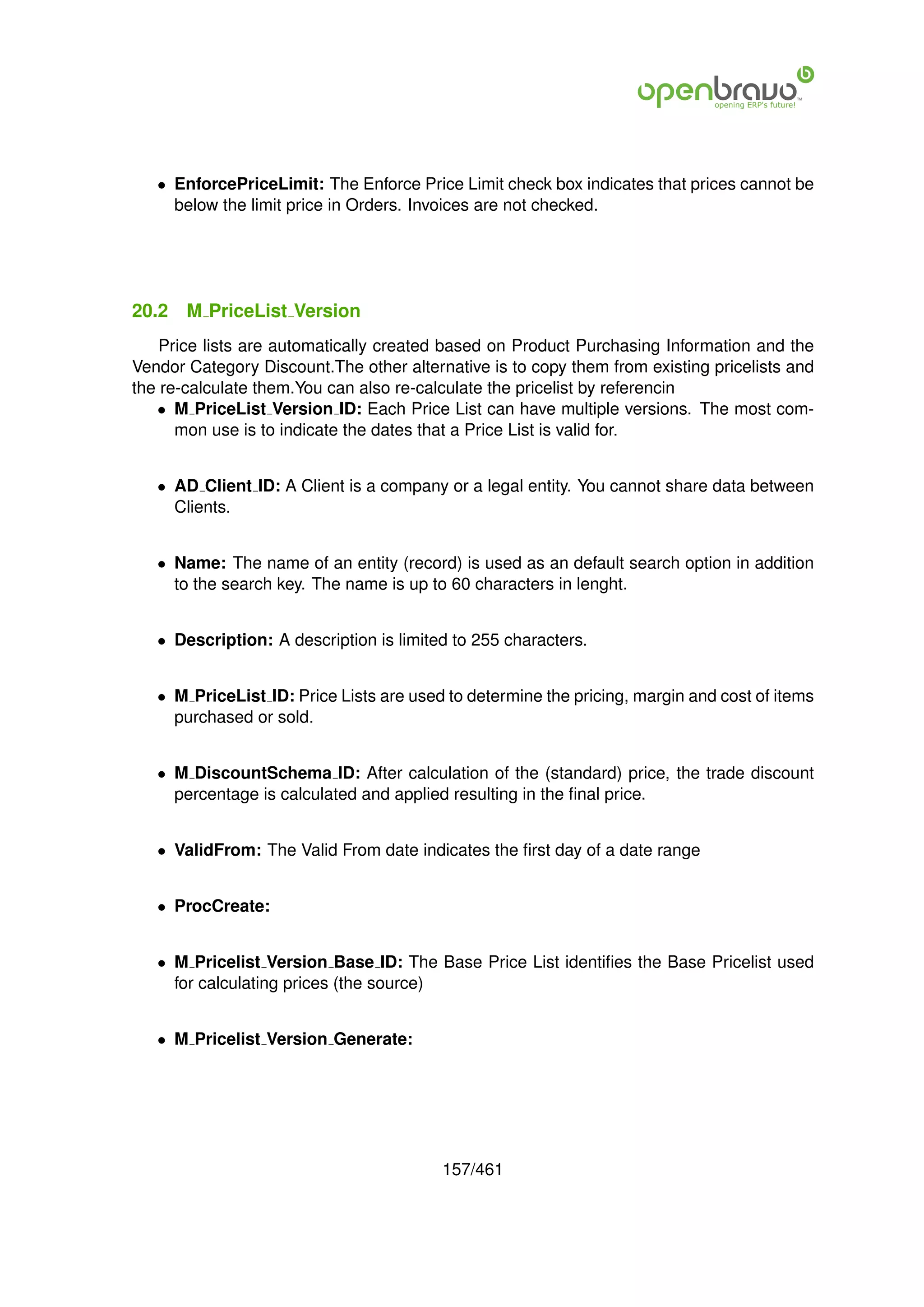 • EnforcePriceLimit: The Enforce Price Limit check box indicates that prices cannot be
     below the limit price in Orders. Invoices are not checked.




20.2   M PriceList Version
    Price lists are automatically created based on Product Purchasing Information and the
Vendor Category Discount.The other alternative is to copy them from existing pricelists and
the re-calculate them.You can also re-calculate the pricelist by referencin
   • M PriceList Version ID: Each Price List can have multiple versions. The most com-
      mon use is to indicate the dates that a Price List is valid for.


   • AD Client ID: A Client is a company or a legal entity. You cannot share data between
     Clients.


   • Name: The name of an entity (record) is used as an default search option in addition
     to the search key. The name is up to 60 characters in lenght.


   • Description: A description is limited to 255 characters.


   • M PriceList ID: Price Lists are used to determine the pricing, margin and cost of items
     purchased or sold.


   • M DiscountSchema ID: After calculation of the (standard) price, the trade discount
     percentage is calculated and applied resulting in the ﬁnal price.


   • ValidFrom: The Valid From date indicates the ﬁrst day of a date range


   • ProcCreate:


   • M Pricelist Version Base ID: The Base Price List identiﬁes the Base Pricelist used
     for calculating prices (the source)


   • M Pricelist Version Generate:




                                         157/461
 
