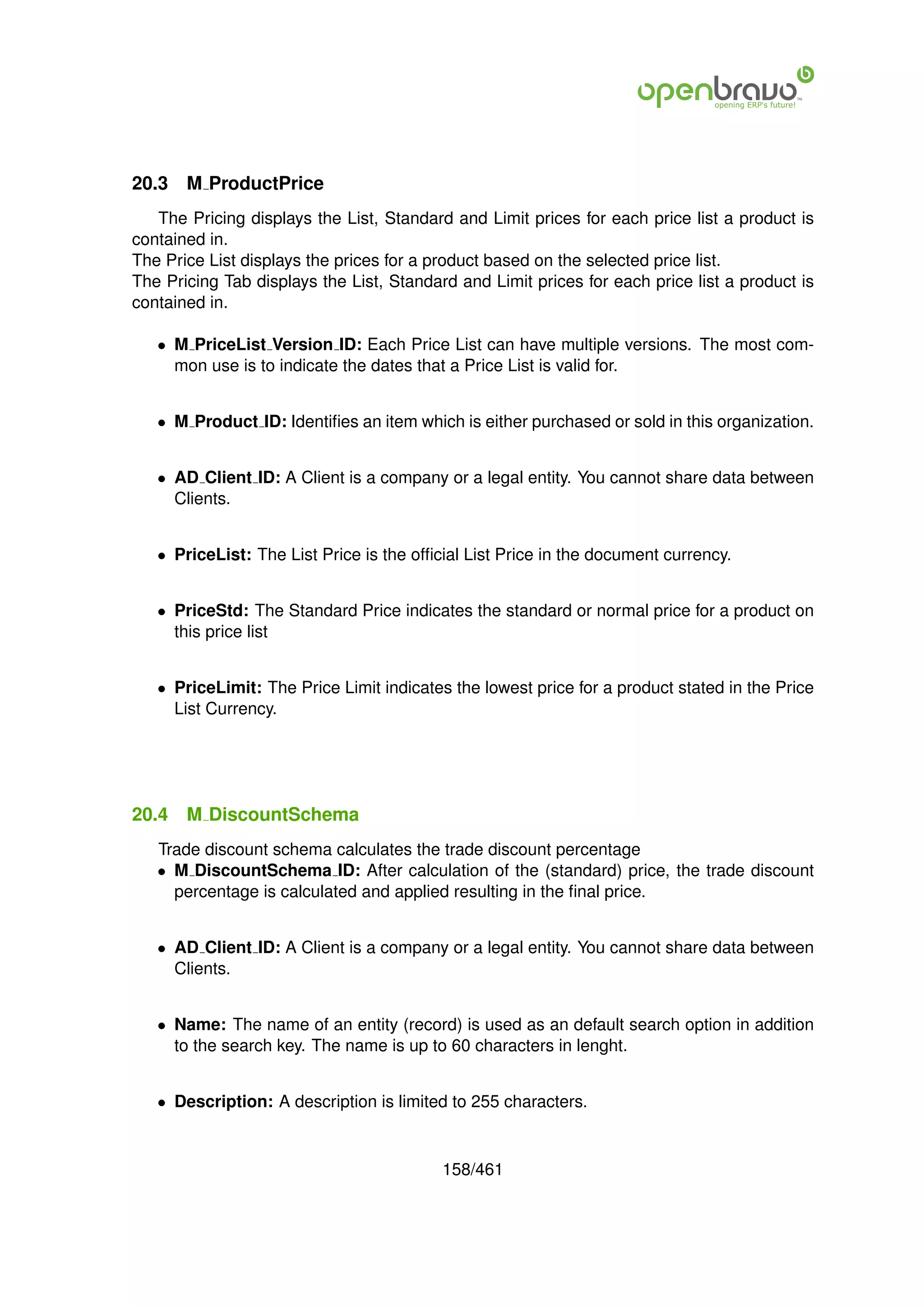20.3   M ProductPrice
   The Pricing displays the List, Standard and Limit prices for each price list a product is
contained in.
The Price List displays the prices for a product based on the selected price list.
The Pricing Tab displays the List, Standard and Limit prices for each price list a product is
contained in.

   • M PriceList Version ID: Each Price List can have multiple versions. The most com-
     mon use is to indicate the dates that a Price List is valid for.


   • M Product ID: Identiﬁes an item which is either purchased or sold in this organization.


   • AD Client ID: A Client is a company or a legal entity. You cannot share data between
     Clients.


   • PriceList: The List Price is the ofﬁcial List Price in the document currency.


   • PriceStd: The Standard Price indicates the standard or normal price for a product on
     this price list


   • PriceLimit: The Price Limit indicates the lowest price for a product stated in the Price
     List Currency.




20.4   M DiscountSchema
   Trade discount schema calculates the trade discount percentage
   • M DiscountSchema ID: After calculation of the (standard) price, the trade discount
     percentage is calculated and applied resulting in the ﬁnal price.


   • AD Client ID: A Client is a company or a legal entity. You cannot share data between
     Clients.


   • Name: The name of an entity (record) is used as an default search option in addition
     to the search key. The name is up to 60 characters in lenght.


   • Description: A description is limited to 255 characters.



                                          158/461
 