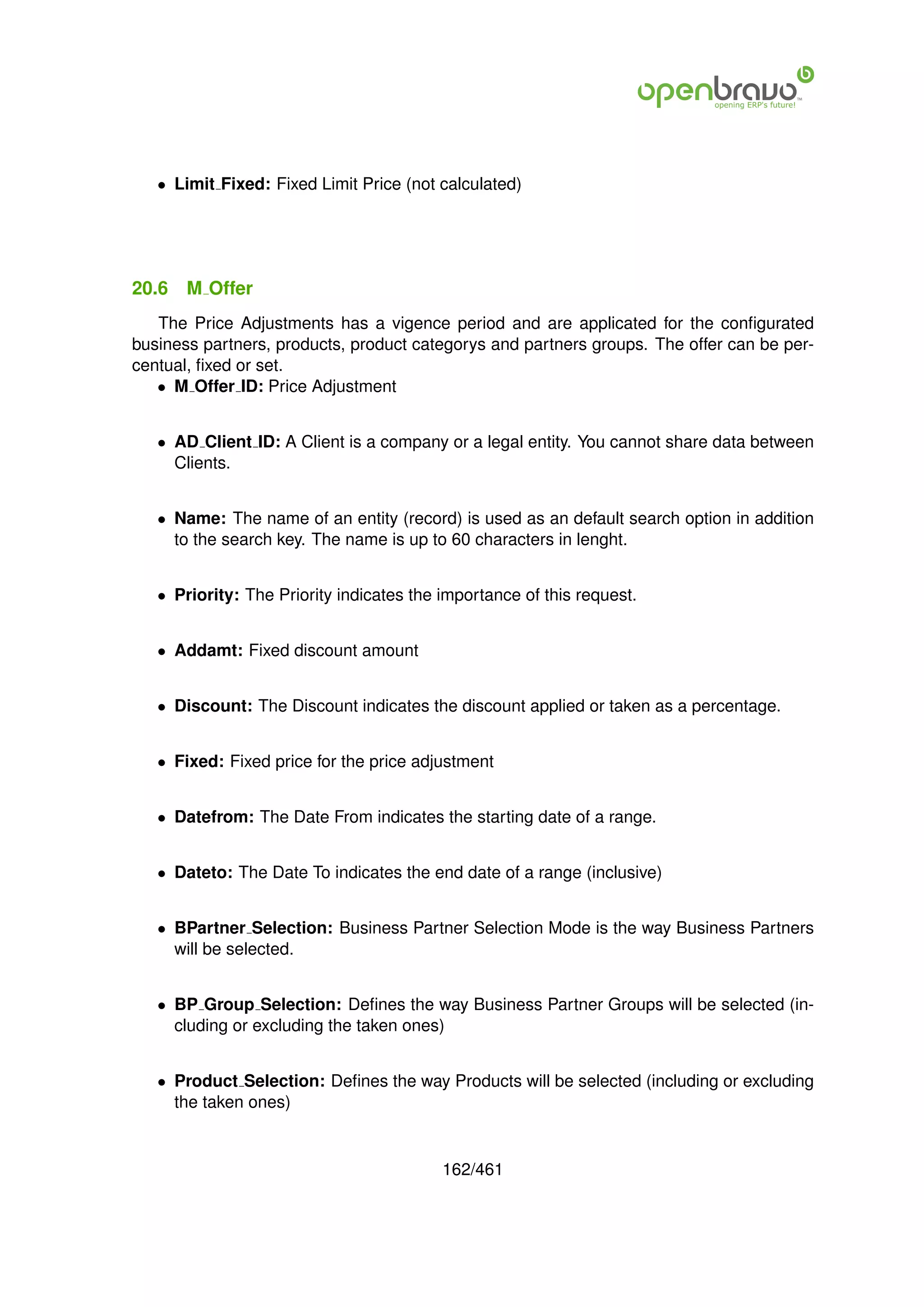 • Limit Fixed: Fixed Limit Price (not calculated)




20.6   M Offer
   The Price Adjustments has a vigence period and are applicated for the conﬁgurated
business partners, products, product categorys and partners groups. The offer can be per-
centual, ﬁxed or set.
   • M Offer ID: Price Adjustment


   • AD Client ID: A Client is a company or a legal entity. You cannot share data between
     Clients.


   • Name: The name of an entity (record) is used as an default search option in addition
     to the search key. The name is up to 60 characters in lenght.


   • Priority: The Priority indicates the importance of this request.


   • Addamt: Fixed discount amount


   • Discount: The Discount indicates the discount applied or taken as a percentage.


   • Fixed: Fixed price for the price adjustment


   • Datefrom: The Date From indicates the starting date of a range.


   • Dateto: The Date To indicates the end date of a range (inclusive)


   • BPartner Selection: Business Partner Selection Mode is the way Business Partners
     will be selected.


   • BP Group Selection: Deﬁnes the way Business Partner Groups will be selected (in-
     cluding or excluding the taken ones)


   • Product Selection: Deﬁnes the way Products will be selected (including or excluding
     the taken ones)


                                          162/461
 