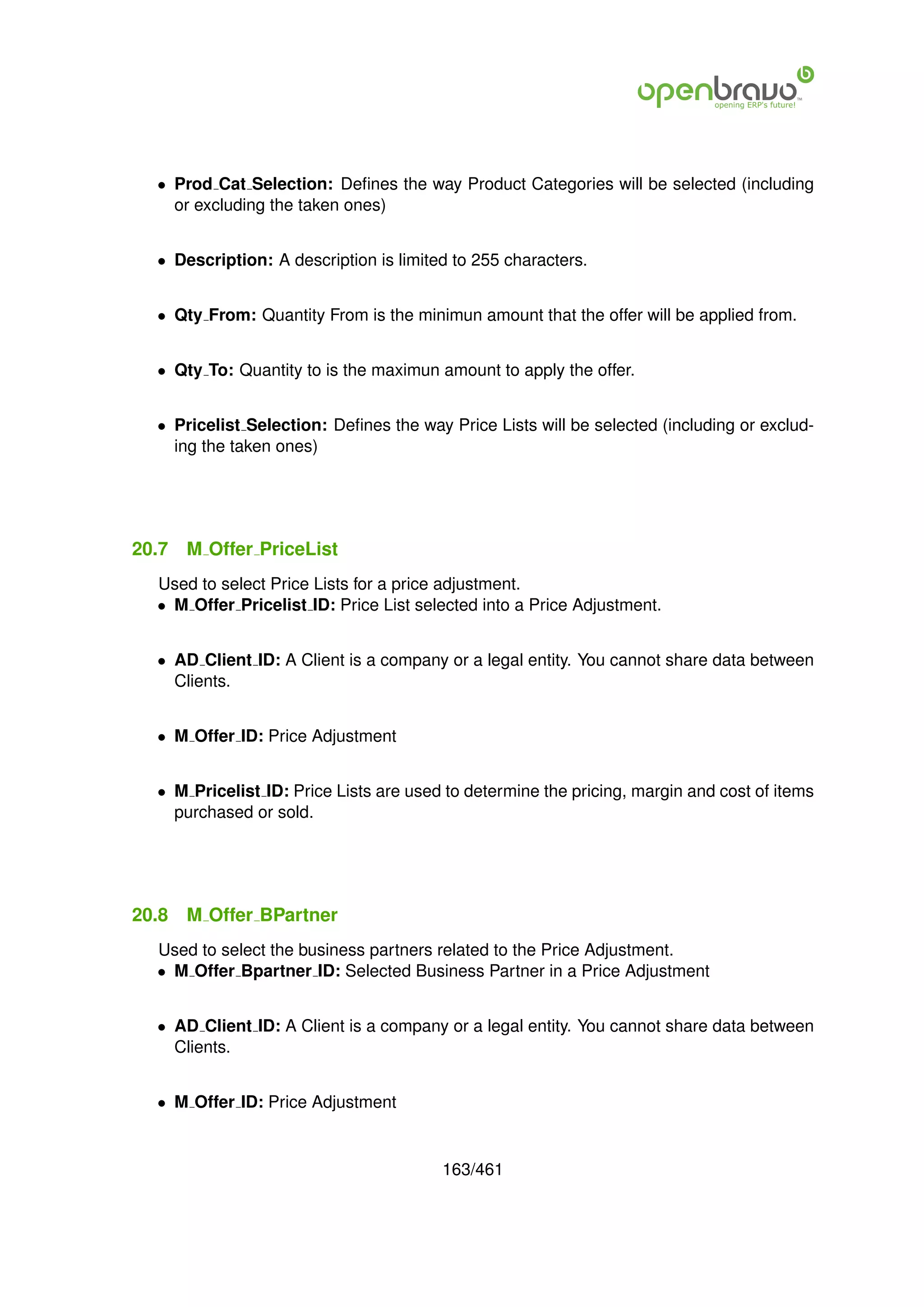 • Prod Cat Selection: Deﬁnes the way Product Categories will be selected (including
    or excluding the taken ones)


  • Description: A description is limited to 255 characters.


  • Qty From: Quantity From is the minimun amount that the offer will be applied from.


  • Qty To: Quantity to is the maximun amount to apply the offer.


  • Pricelist Selection: Deﬁnes the way Price Lists will be selected (including or exclud-
    ing the taken ones)




20.7   M Offer PriceList
  Used to select Price Lists for a price adjustment.
  • M Offer Pricelist ID: Price List selected into a Price Adjustment.


  • AD Client ID: A Client is a company or a legal entity. You cannot share data between
    Clients.


  • M Offer ID: Price Adjustment


  • M Pricelist ID: Price Lists are used to determine the pricing, margin and cost of items
    purchased or sold.




20.8   M Offer BPartner
  Used to select the business partners related to the Price Adjustment.
  • M Offer Bpartner ID: Selected Business Partner in a Price Adjustment


  • AD Client ID: A Client is a company or a legal entity. You cannot share data between
    Clients.


  • M Offer ID: Price Adjustment


                                        163/461
 