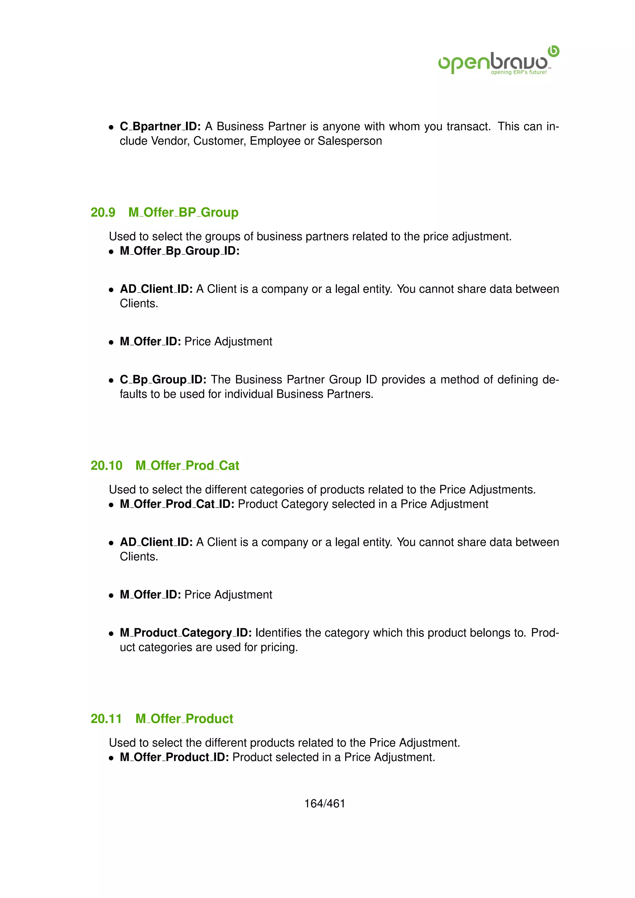 • C Bpartner ID: A Business Partner is anyone with whom you transact. This can in-
    clude Vendor, Customer, Employee or Salesperson




20.9    M Offer BP Group
  Used to select the groups of business partners related to the price adjustment.
  • M Offer Bp Group ID:


  • AD Client ID: A Client is a company or a legal entity. You cannot share data between
    Clients.


  • M Offer ID: Price Adjustment


  • C Bp Group ID: The Business Partner Group ID provides a method of deﬁning de-
    faults to be used for individual Business Partners.




20.10    M Offer Prod Cat
  Used to select the different categories of products related to the Price Adjustments.
  • M Offer Prod Cat ID: Product Category selected in a Price Adjustment


  • AD Client ID: A Client is a company or a legal entity. You cannot share data between
    Clients.


  • M Offer ID: Price Adjustment


  • M Product Category ID: Identiﬁes the category which this product belongs to. Prod-
    uct categories are used for pricing.




20.11    M Offer Product
  Used to select the different products related to the Price Adjustment.
  • M Offer Product ID: Product selected in a Price Adjustment.


                                        164/461
 