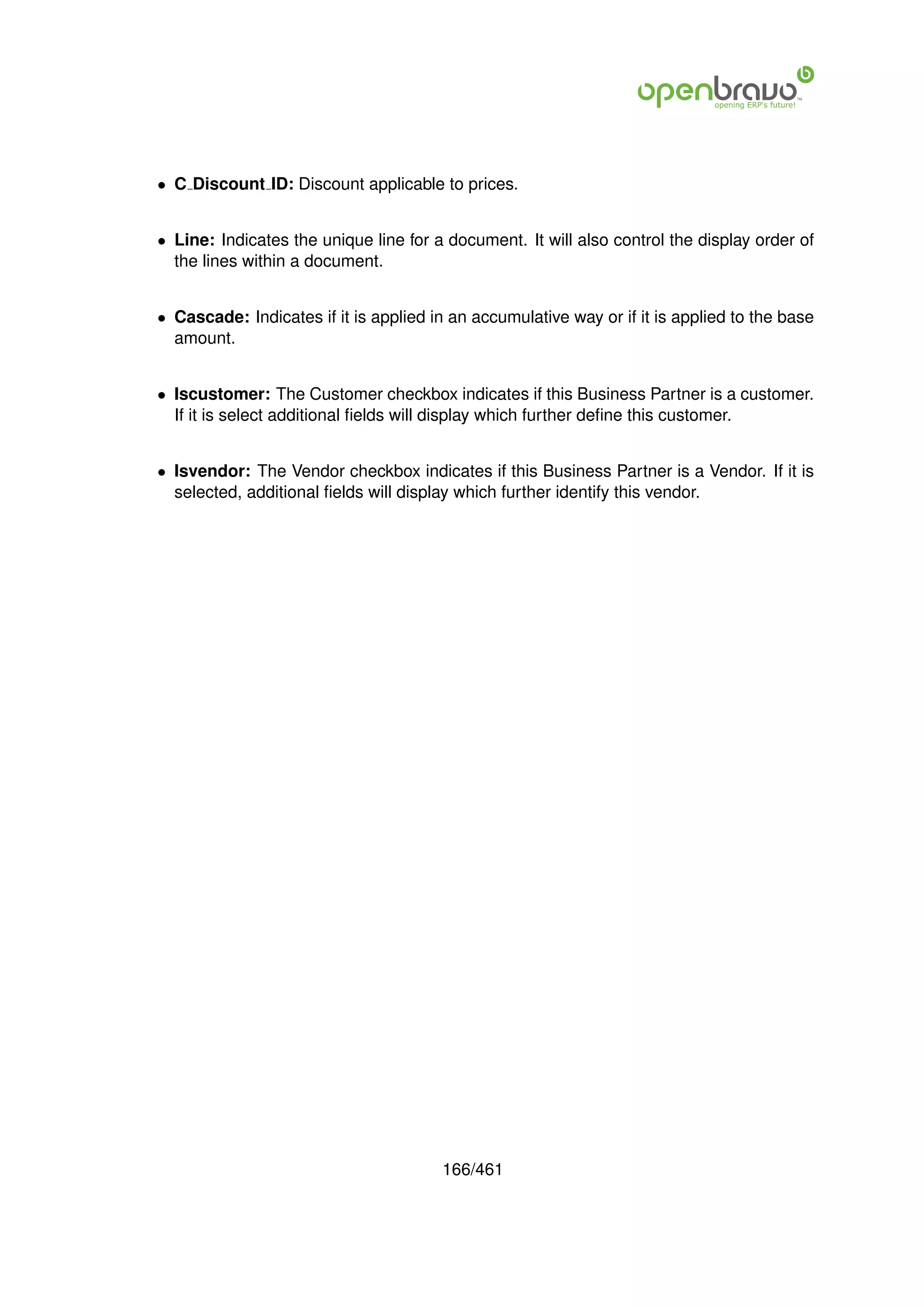 • C Discount ID: Discount applicable to prices.


• Line: Indicates the unique line for a document. It will also control the display order of
  the lines within a document.


• Cascade: Indicates if it is applied in an accumulative way or if it is applied to the base
  amount.


• Iscustomer: The Customer checkbox indicates if this Business Partner is a customer.
  If it is select additional ﬁelds will display which further deﬁne this customer.


• Isvendor: The Vendor checkbox indicates if this Business Partner is a Vendor. If it is
  selected, additional ﬁelds will display which further identify this vendor.




                                       166/461
 