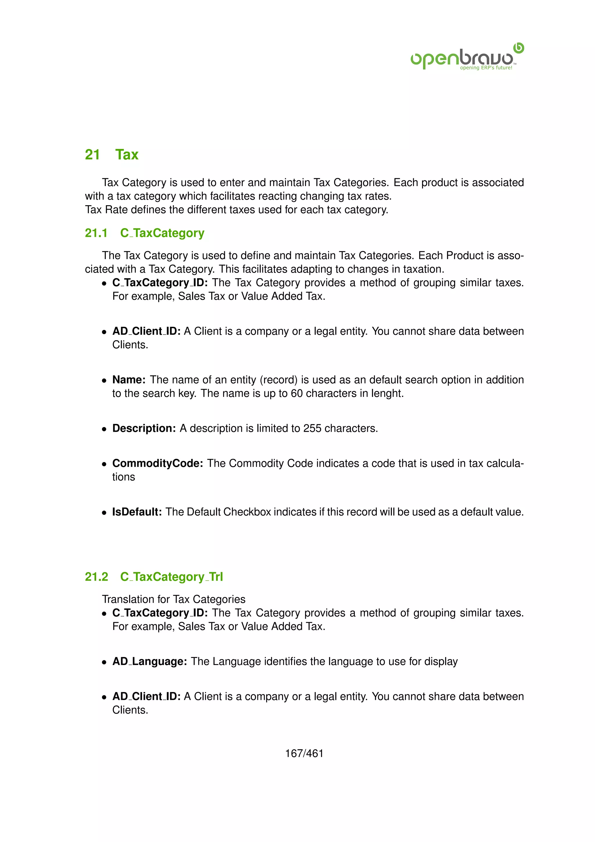 21 Tax
    Tax Category is used to enter and maintain Tax Categories. Each product is associated
with a tax category which facilitates reacting changing tax rates.
Tax Rate deﬁnes the different taxes used for each tax category.

21.1   C TaxCategory
    The Tax Category is used to deﬁne and maintain Tax Categories. Each Product is asso-
ciated with a Tax Category. This facilitates adapting to changes in taxation.
    • C TaxCategory ID: The Tax Category provides a method of grouping similar taxes.
      For example, Sales Tax or Value Added Tax.


   • AD Client ID: A Client is a company or a legal entity. You cannot share data between
     Clients.


   • Name: The name of an entity (record) is used as an default search option in addition
     to the search key. The name is up to 60 characters in lenght.


   • Description: A description is limited to 255 characters.


   • CommodityCode: The Commodity Code indicates a code that is used in tax calcula-
     tions


   • IsDefault: The Default Checkbox indicates if this record will be used as a default value.




21.2   C TaxCategory Trl
   Translation for Tax Categories
   • C TaxCategory ID: The Tax Category provides a method of grouping similar taxes.
     For example, Sales Tax or Value Added Tax.


   • AD Language: The Language identiﬁes the language to use for display


   • AD Client ID: A Client is a company or a legal entity. You cannot share data between
     Clients.


                                          167/461
 