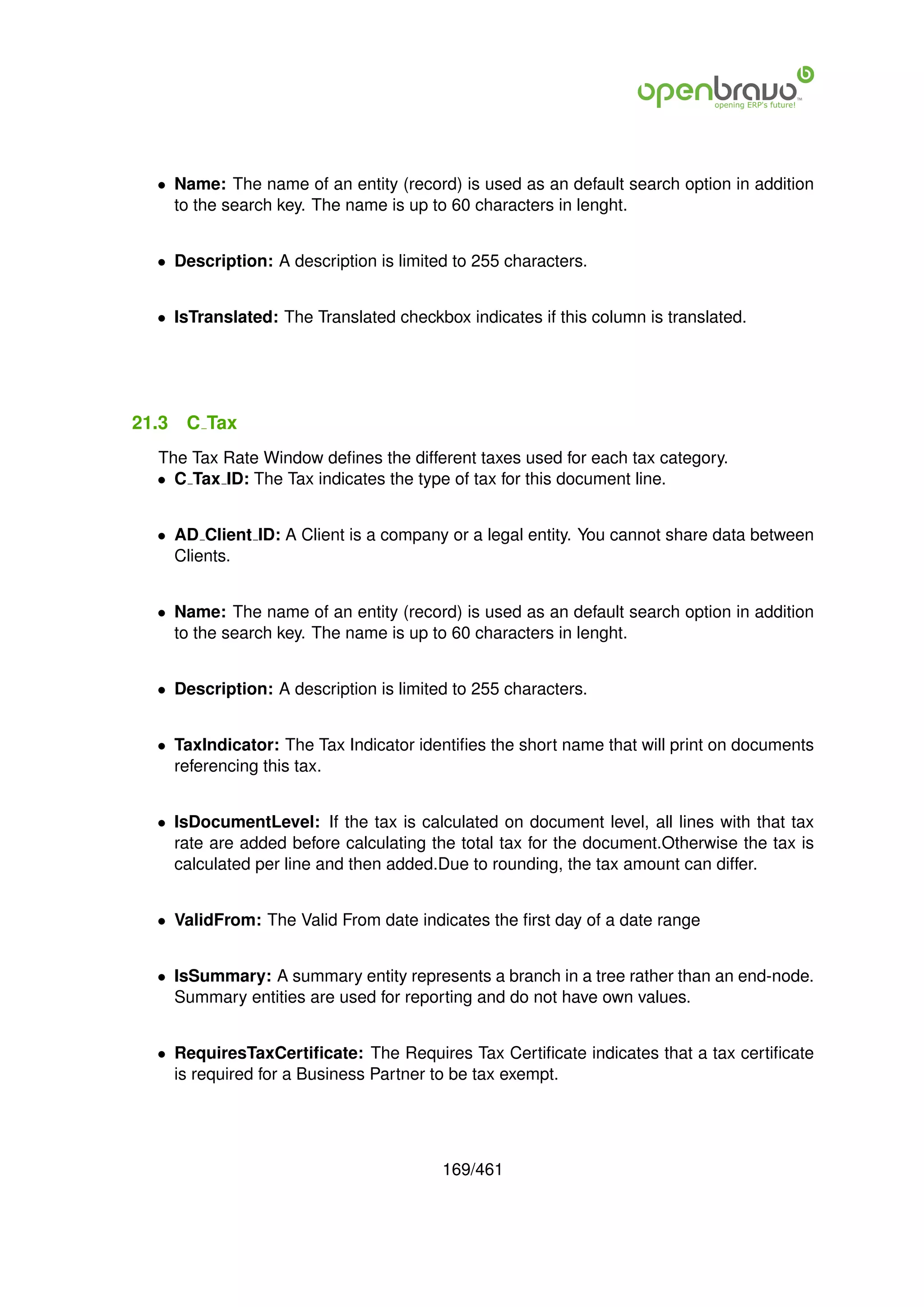 • Name: The name of an entity (record) is used as an default search option in addition
    to the search key. The name is up to 60 characters in lenght.


  • Description: A description is limited to 255 characters.


  • IsTranslated: The Translated checkbox indicates if this column is translated.




21.3   C Tax
  The Tax Rate Window deﬁnes the different taxes used for each tax category.
  • C Tax ID: The Tax indicates the type of tax for this document line.


  • AD Client ID: A Client is a company or a legal entity. You cannot share data between
    Clients.


  • Name: The name of an entity (record) is used as an default search option in addition
    to the search key. The name is up to 60 characters in lenght.


  • Description: A description is limited to 255 characters.


  • TaxIndicator: The Tax Indicator identiﬁes the short name that will print on documents
    referencing this tax.


  • IsDocumentLevel: If the tax is calculated on document level, all lines with that tax
    rate are added before calculating the total tax for the document.Otherwise the tax is
    calculated per line and then added.Due to rounding, the tax amount can differ.


  • ValidFrom: The Valid From date indicates the ﬁrst day of a date range


  • IsSummary: A summary entity represents a branch in a tree rather than an end-node.
    Summary entities are used for reporting and do not have own values.


  • RequiresTaxCertiﬁcate: The Requires Tax Certiﬁcate indicates that a tax certiﬁcate
    is required for a Business Partner to be tax exempt.




                                        169/461
 