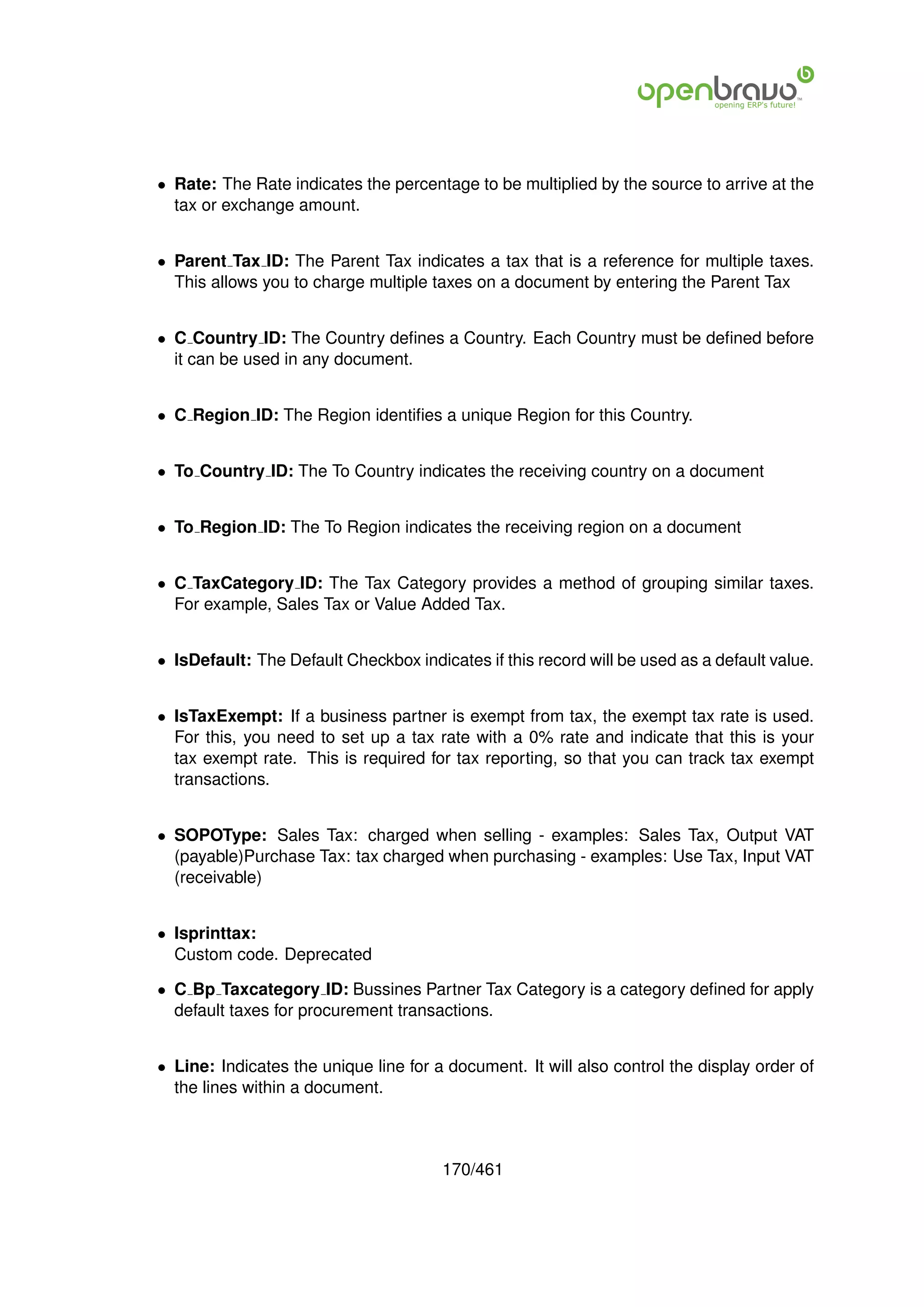 • Rate: The Rate indicates the percentage to be multiplied by the source to arrive at the
  tax or exchange amount.


• Parent Tax ID: The Parent Tax indicates a tax that is a reference for multiple taxes.
  This allows you to charge multiple taxes on a document by entering the Parent Tax


• C Country ID: The Country deﬁnes a Country. Each Country must be deﬁned before
  it can be used in any document.


• C Region ID: The Region identiﬁes a unique Region for this Country.


• To Country ID: The To Country indicates the receiving country on a document


• To Region ID: The To Region indicates the receiving region on a document


• C TaxCategory ID: The Tax Category provides a method of grouping similar taxes.
  For example, Sales Tax or Value Added Tax.


• IsDefault: The Default Checkbox indicates if this record will be used as a default value.


• IsTaxExempt: If a business partner is exempt from tax, the exempt tax rate is used.
  For this, you need to set up a tax rate with a 0% rate and indicate that this is your
  tax exempt rate. This is required for tax reporting, so that you can track tax exempt
  transactions.


• SOPOType: Sales Tax: charged when selling - examples: Sales Tax, Output VAT
  (payable)Purchase Tax: tax charged when purchasing - examples: Use Tax, Input VAT
  (receivable)


• Isprinttax:
  Custom code. Deprecated

• C Bp Taxcategory ID: Bussines Partner Tax Category is a category deﬁned for apply
  default taxes for procurement transactions.


• Line: Indicates the unique line for a document. It will also control the display order of
  the lines within a document.



                                       170/461
 