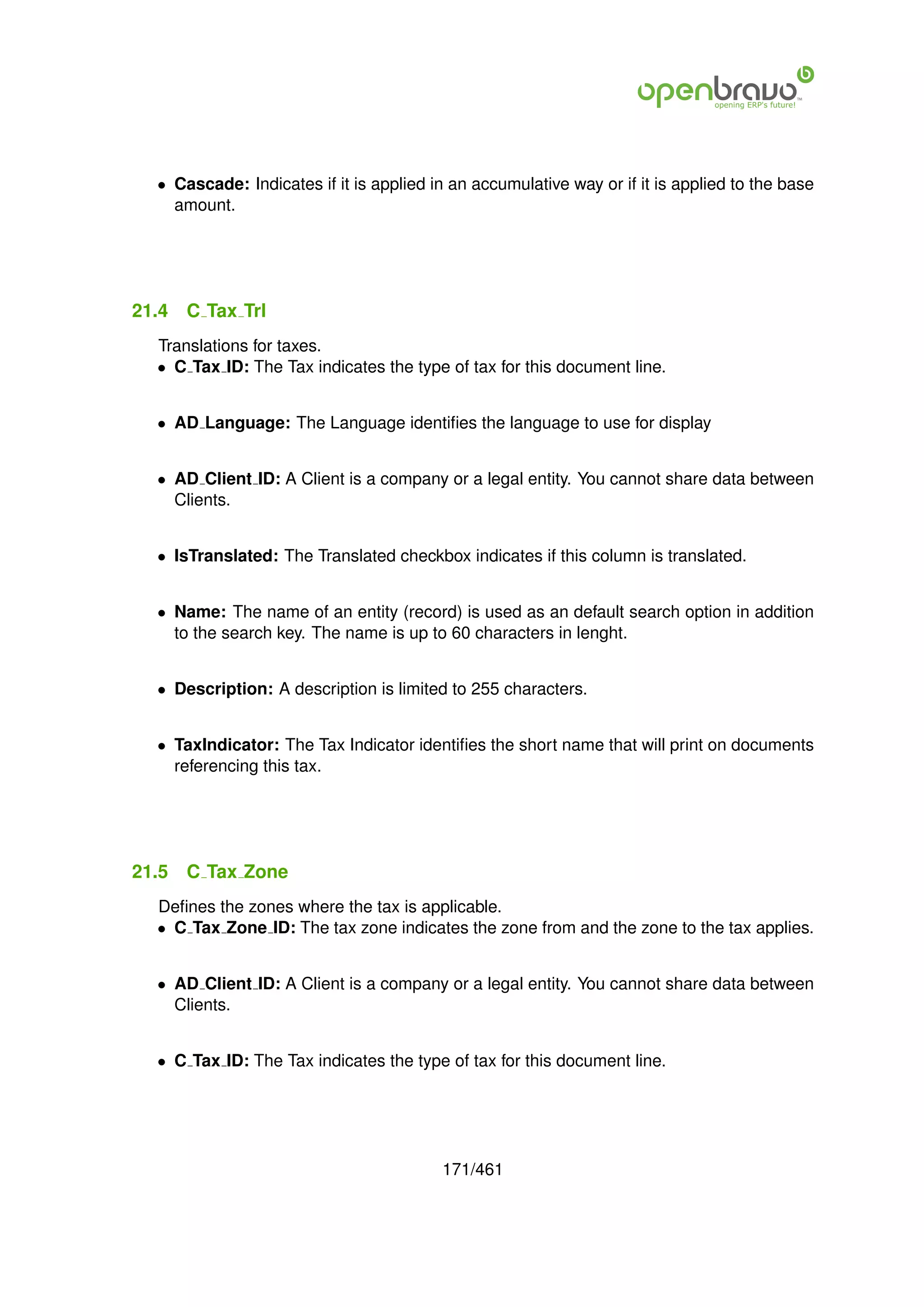 • Cascade: Indicates if it is applied in an accumulative way or if it is applied to the base
    amount.




21.4   C Tax Trl
  Translations for taxes.
  • C Tax ID: The Tax indicates the type of tax for this document line.


  • AD Language: The Language identiﬁes the language to use for display


  • AD Client ID: A Client is a company or a legal entity. You cannot share data between
    Clients.


  • IsTranslated: The Translated checkbox indicates if this column is translated.


  • Name: The name of an entity (record) is used as an default search option in addition
    to the search key. The name is up to 60 characters in lenght.


  • Description: A description is limited to 255 characters.


  • TaxIndicator: The Tax Indicator identiﬁes the short name that will print on documents
    referencing this tax.




21.5   C Tax Zone
  Deﬁnes the zones where the tax is applicable.
  • C Tax Zone ID: The tax zone indicates the zone from and the zone to the tax applies.


  • AD Client ID: A Client is a company or a legal entity. You cannot share data between
    Clients.


  • C Tax ID: The Tax indicates the type of tax for this document line.




                                         171/461
 
