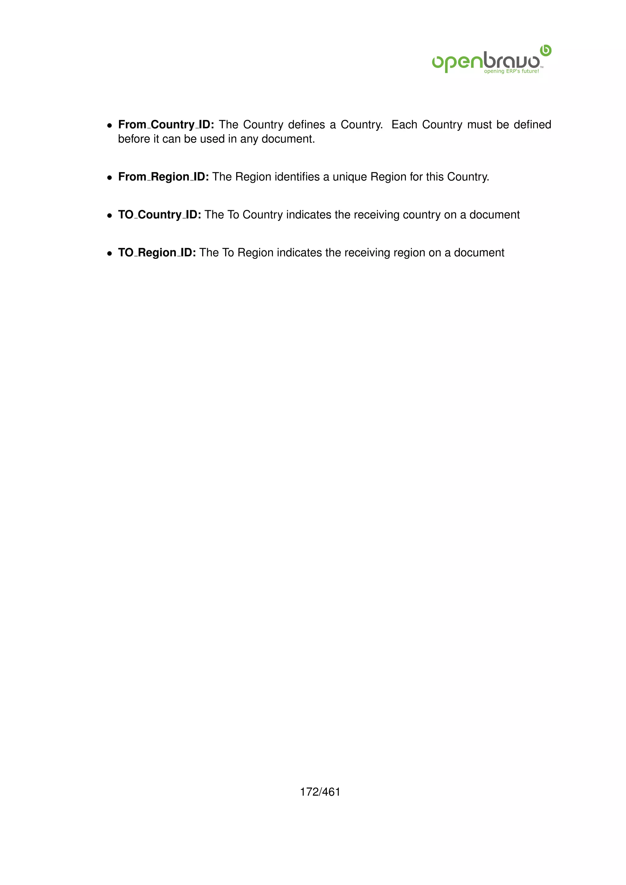 • From Country ID: The Country deﬁnes a Country. Each Country must be deﬁned
  before it can be used in any document.


• From Region ID: The Region identiﬁes a unique Region for this Country.


• TO Country ID: The To Country indicates the receiving country on a document


• TO Region ID: The To Region indicates the receiving region on a document




                                    172/461
 