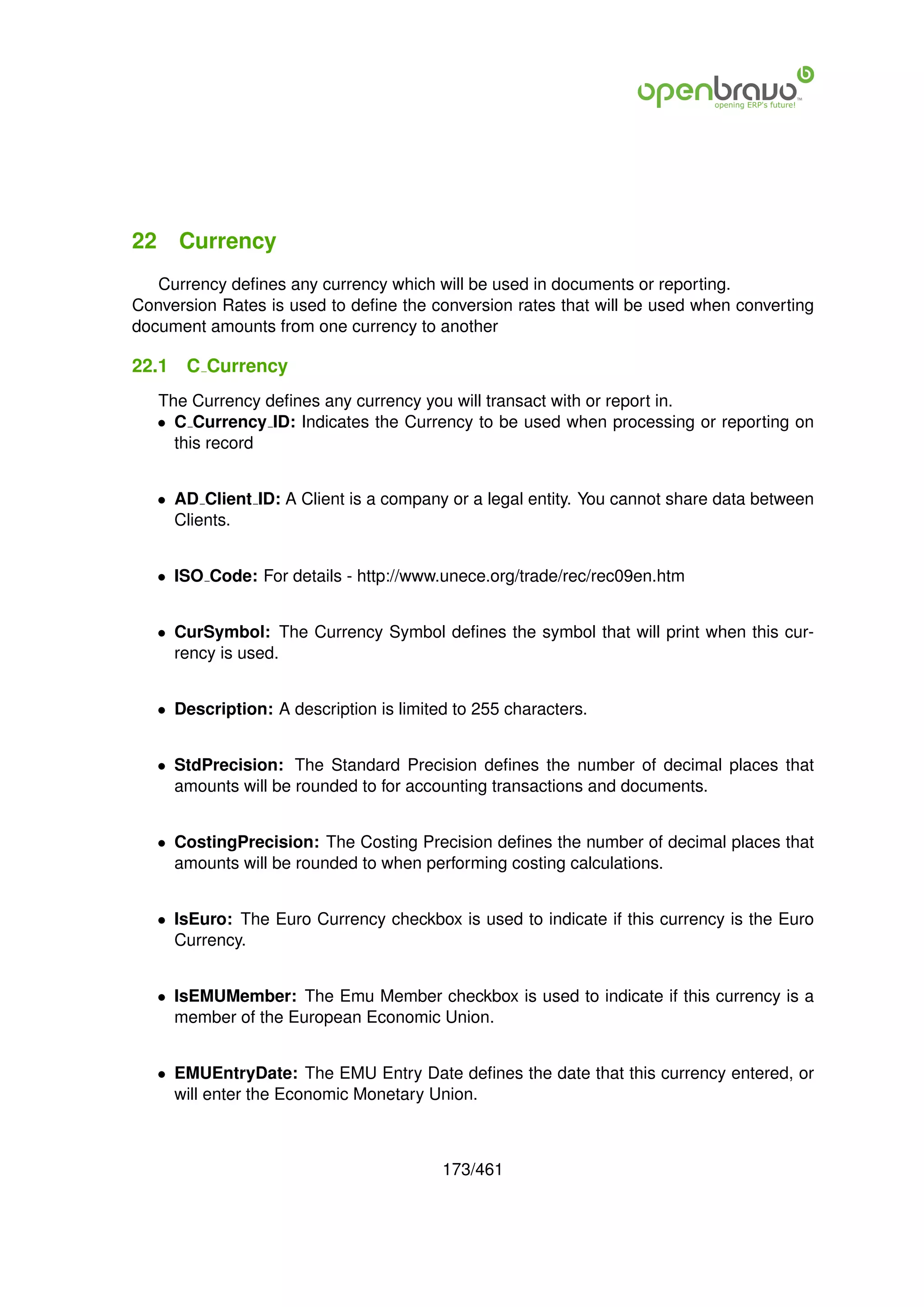 22 Currency
   Currency deﬁnes any currency which will be used in documents or reporting.
Conversion Rates is used to deﬁne the conversion rates that will be used when converting
document amounts from one currency to another

22.1   C Currency
   The Currency deﬁnes any currency you will transact with or report in.
   • C Currency ID: Indicates the Currency to be used when processing or reporting on
     this record


   • AD Client ID: A Client is a company or a legal entity. You cannot share data between
     Clients.


   • ISO Code: For details - http://www.unece.org/trade/rec/rec09en.htm


   • CurSymbol: The Currency Symbol deﬁnes the symbol that will print when this cur-
     rency is used.


   • Description: A description is limited to 255 characters.


   • StdPrecision: The Standard Precision deﬁnes the number of decimal places that
     amounts will be rounded to for accounting transactions and documents.


   • CostingPrecision: The Costing Precision deﬁnes the number of decimal places that
     amounts will be rounded to when performing costing calculations.


   • IsEuro: The Euro Currency checkbox is used to indicate if this currency is the Euro
     Currency.


   • IsEMUMember: The Emu Member checkbox is used to indicate if this currency is a
     member of the European Economic Union.


   • EMUEntryDate: The EMU Entry Date deﬁnes the date that this currency entered, or
     will enter the Economic Monetary Union.



                                         173/461
 
