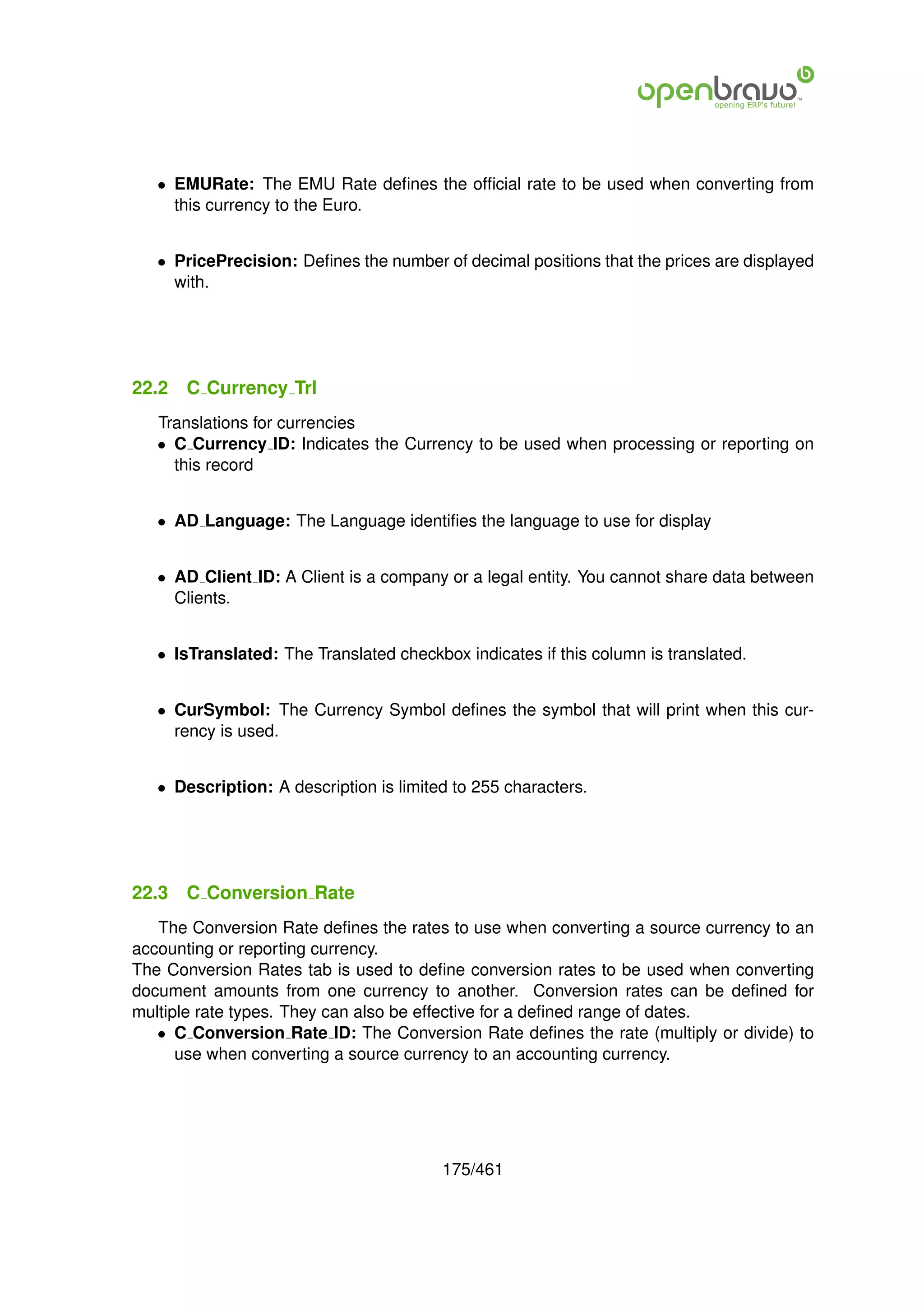 • EMURate: The EMU Rate deﬁnes the ofﬁcial rate to be used when converting from
     this currency to the Euro.


   • PricePrecision: Deﬁnes the number of decimal positions that the prices are displayed
     with.




22.2   C Currency Trl
   Translations for currencies
   • C Currency ID: Indicates the Currency to be used when processing or reporting on
     this record


   • AD Language: The Language identiﬁes the language to use for display


   • AD Client ID: A Client is a company or a legal entity. You cannot share data between
     Clients.


   • IsTranslated: The Translated checkbox indicates if this column is translated.


   • CurSymbol: The Currency Symbol deﬁnes the symbol that will print when this cur-
     rency is used.


   • Description: A description is limited to 255 characters.




22.3   C Conversion Rate
   The Conversion Rate deﬁnes the rates to use when converting a source currency to an
accounting or reporting currency.
The Conversion Rates tab is used to deﬁne conversion rates to be used when converting
document amounts from one currency to another. Conversion rates can be deﬁned for
multiple rate types. They can also be effective for a deﬁned range of dates.
   • C Conversion Rate ID: The Conversion Rate deﬁnes the rate (multiply or divide) to
      use when converting a source currency to an accounting currency.




                                         175/461
 