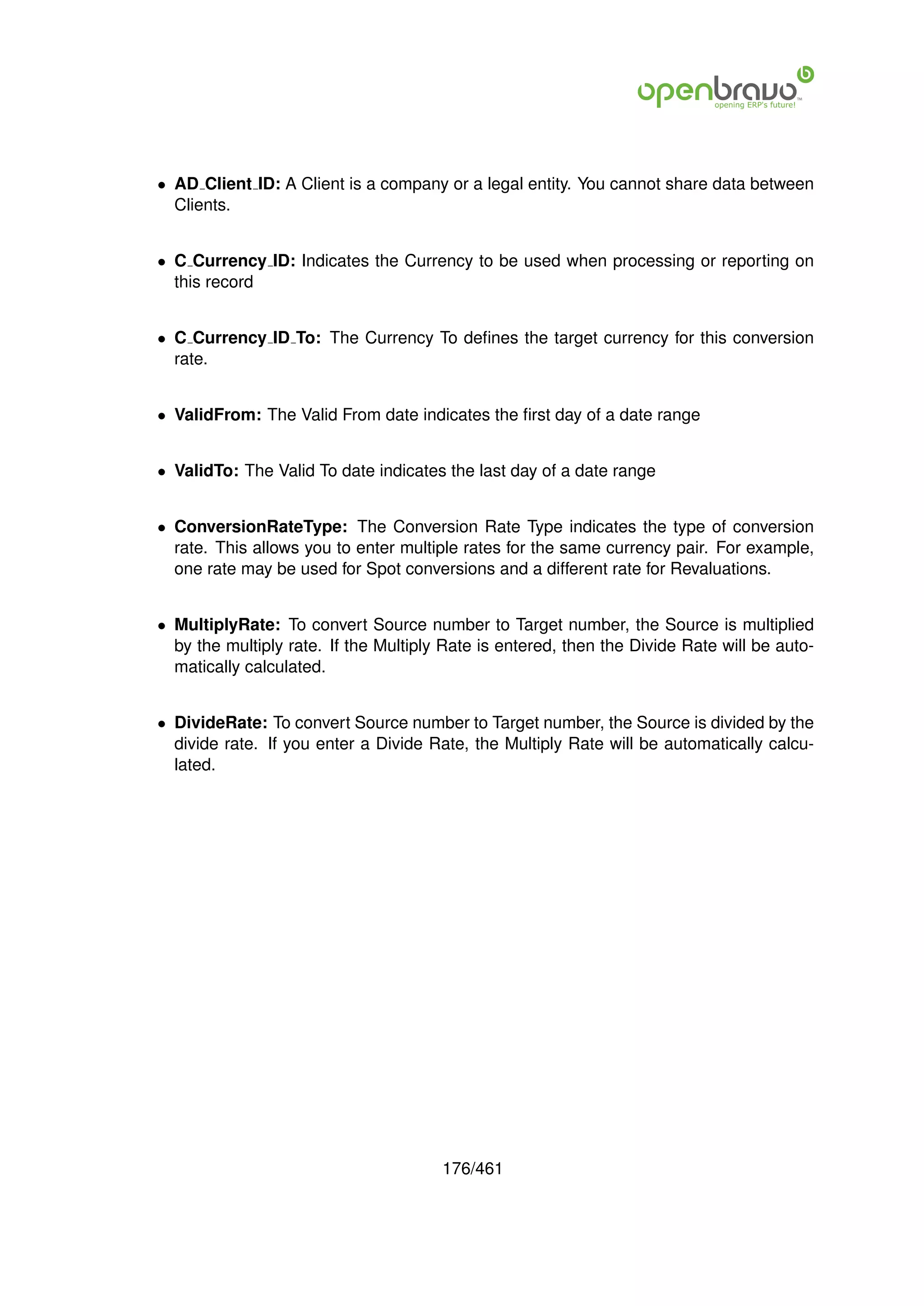 • AD Client ID: A Client is a company or a legal entity. You cannot share data between
  Clients.


• C Currency ID: Indicates the Currency to be used when processing or reporting on
  this record


• C Currency ID To: The Currency To deﬁnes the target currency for this conversion
  rate.


• ValidFrom: The Valid From date indicates the ﬁrst day of a date range


• ValidTo: The Valid To date indicates the last day of a date range


• ConversionRateType: The Conversion Rate Type indicates the type of conversion
  rate. This allows you to enter multiple rates for the same currency pair. For example,
  one rate may be used for Spot conversions and a different rate for Revaluations.


• MultiplyRate: To convert Source number to Target number, the Source is multiplied
  by the multiply rate. If the Multiply Rate is entered, then the Divide Rate will be auto-
  matically calculated.


• DivideRate: To convert Source number to Target number, the Source is divided by the
  divide rate. If you enter a Divide Rate, the Multiply Rate will be automatically calcu-
  lated.




                                       176/461
 