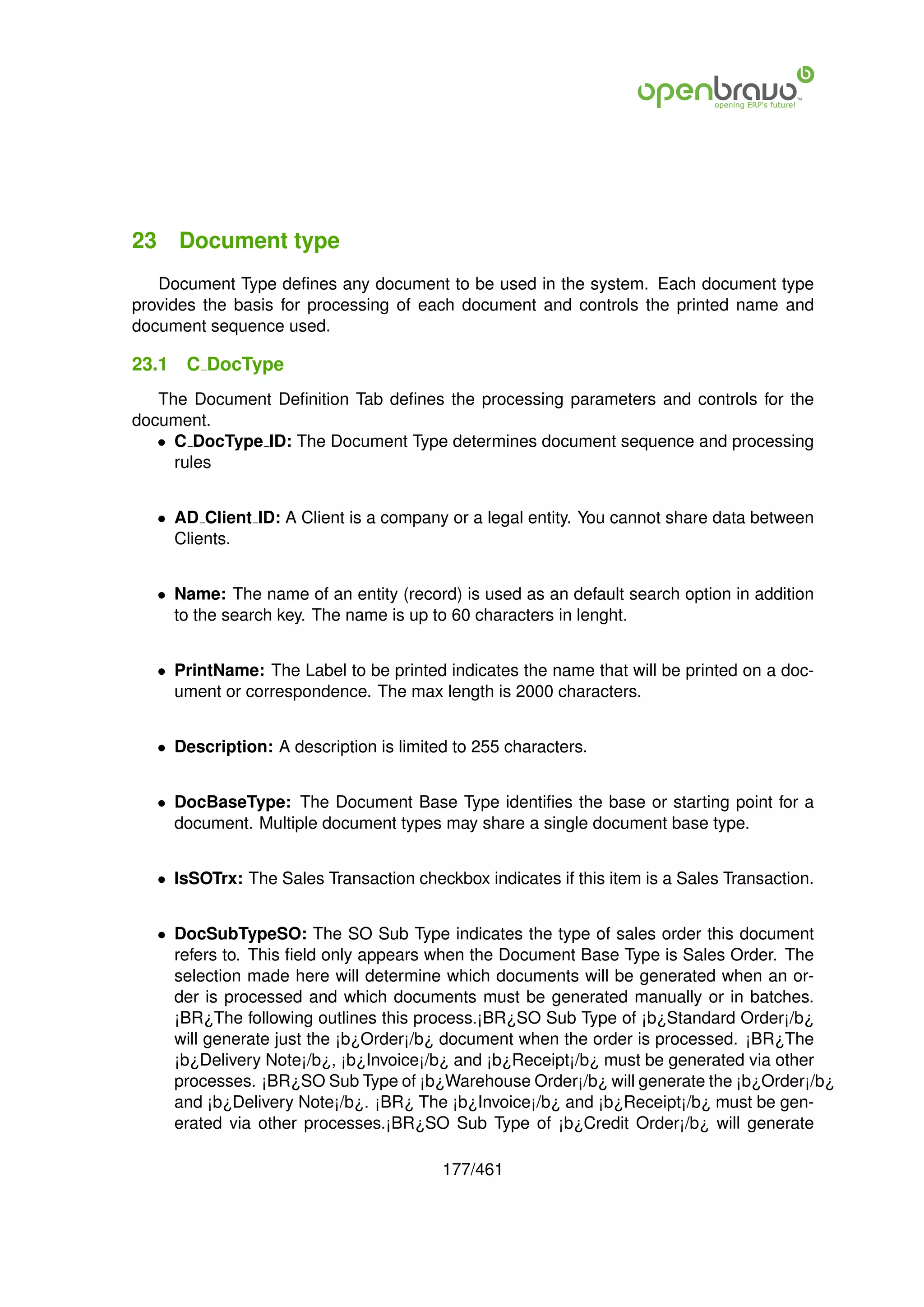 23 Document type
   Document Type deﬁnes any document to be used in the system. Each document type
provides the basis for processing of each document and controls the printed name and
document sequence used.

23.1   C DocType
   The Document Deﬁnition Tab deﬁnes the processing parameters and controls for the
document.
   • C DocType ID: The Document Type determines document sequence and processing
     rules


   • AD Client ID: A Client is a company or a legal entity. You cannot share data between
     Clients.


   • Name: The name of an entity (record) is used as an default search option in addition
     to the search key. The name is up to 60 characters in lenght.


   • PrintName: The Label to be printed indicates the name that will be printed on a doc-
     ument or correspondence. The max length is 2000 characters.


   • Description: A description is limited to 255 characters.


   • DocBaseType: The Document Base Type identiﬁes the base or starting point for a
     document. Multiple document types may share a single document base type.


   • IsSOTrx: The Sales Transaction checkbox indicates if this item is a Sales Transaction.


   • DocSubTypeSO: The SO Sub Type indicates the type of sales order this document
     refers to. This ﬁeld only appears when the Document Base Type is Sales Order. The
     selection made here will determine which documents will be generated when an or-
     der is processed and which documents must be generated manually or in batches.
     ¡BR¿The following outlines this process.¡BR¿SO Sub Type of ¡b¿Standard Order¡/b¿
     will generate just the ¡b¿Order¡/b¿ document when the order is processed. ¡BR¿The
     ¡b¿Delivery Note¡/b¿, ¡b¿Invoice¡/b¿ and ¡b¿Receipt¡/b¿ must be generated via other
     processes. ¡BR¿SO Sub Type of ¡b¿Warehouse Order¡/b¿ will generate the ¡b¿Order¡/b¿
     and ¡b¿Delivery Note¡/b¿. ¡BR¿ The ¡b¿Invoice¡/b¿ and ¡b¿Receipt¡/b¿ must be gen-
     erated via other processes.¡BR¿SO Sub Type of ¡b¿Credit Order¡/b¿ will generate

                                         177/461
 