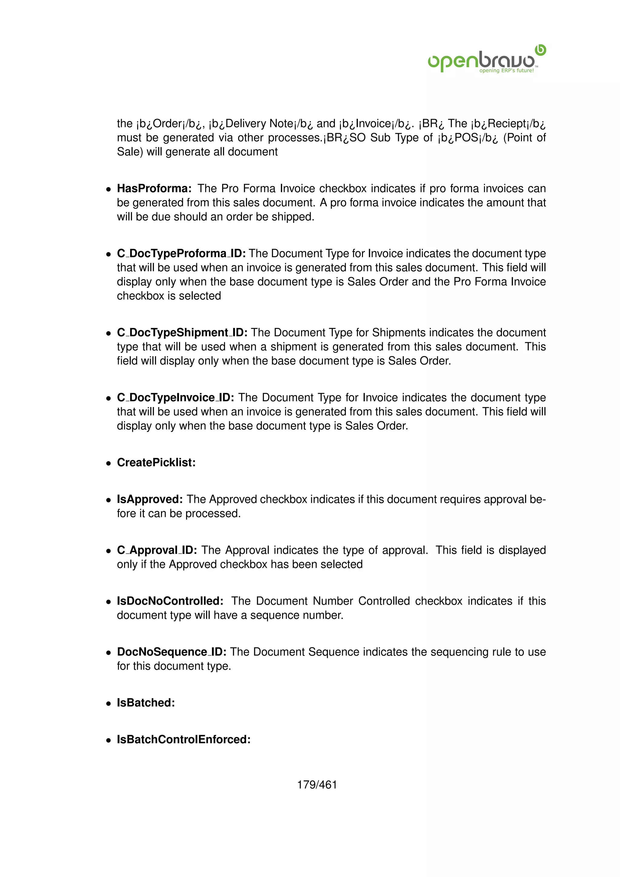 the ¡b¿Order¡/b¿, ¡b¿Delivery Note¡/b¿ and ¡b¿Invoice¡/b¿. ¡BR¿ The ¡b¿Reciept¡/b¿
  must be generated via other processes.¡BR¿SO Sub Type of ¡b¿POS¡/b¿ (Point of
  Sale) will generate all document


• HasProforma: The Pro Forma Invoice checkbox indicates if pro forma invoices can
  be generated from this sales document. A pro forma invoice indicates the amount that
  will be due should an order be shipped.


• C DocTypeProforma ID: The Document Type for Invoice indicates the document type
  that will be used when an invoice is generated from this sales document. This ﬁeld will
  display only when the base document type is Sales Order and the Pro Forma Invoice
  checkbox is selected


• C DocTypeShipment ID: The Document Type for Shipments indicates the document
  type that will be used when a shipment is generated from this sales document. This
  ﬁeld will display only when the base document type is Sales Order.


• C DocTypeInvoice ID: The Document Type for Invoice indicates the document type
  that will be used when an invoice is generated from this sales document. This ﬁeld will
  display only when the base document type is Sales Order.


• CreatePicklist:


• IsApproved: The Approved checkbox indicates if this document requires approval be-
  fore it can be processed.


• C Approval ID: The Approval indicates the type of approval. This ﬁeld is displayed
  only if the Approved checkbox has been selected


• IsDocNoControlled: The Document Number Controlled checkbox indicates if this
  document type will have a sequence number.


• DocNoSequence ID: The Document Sequence indicates the sequencing rule to use
  for this document type.


• IsBatched:


• IsBatchControlEnforced:


                                      179/461
 