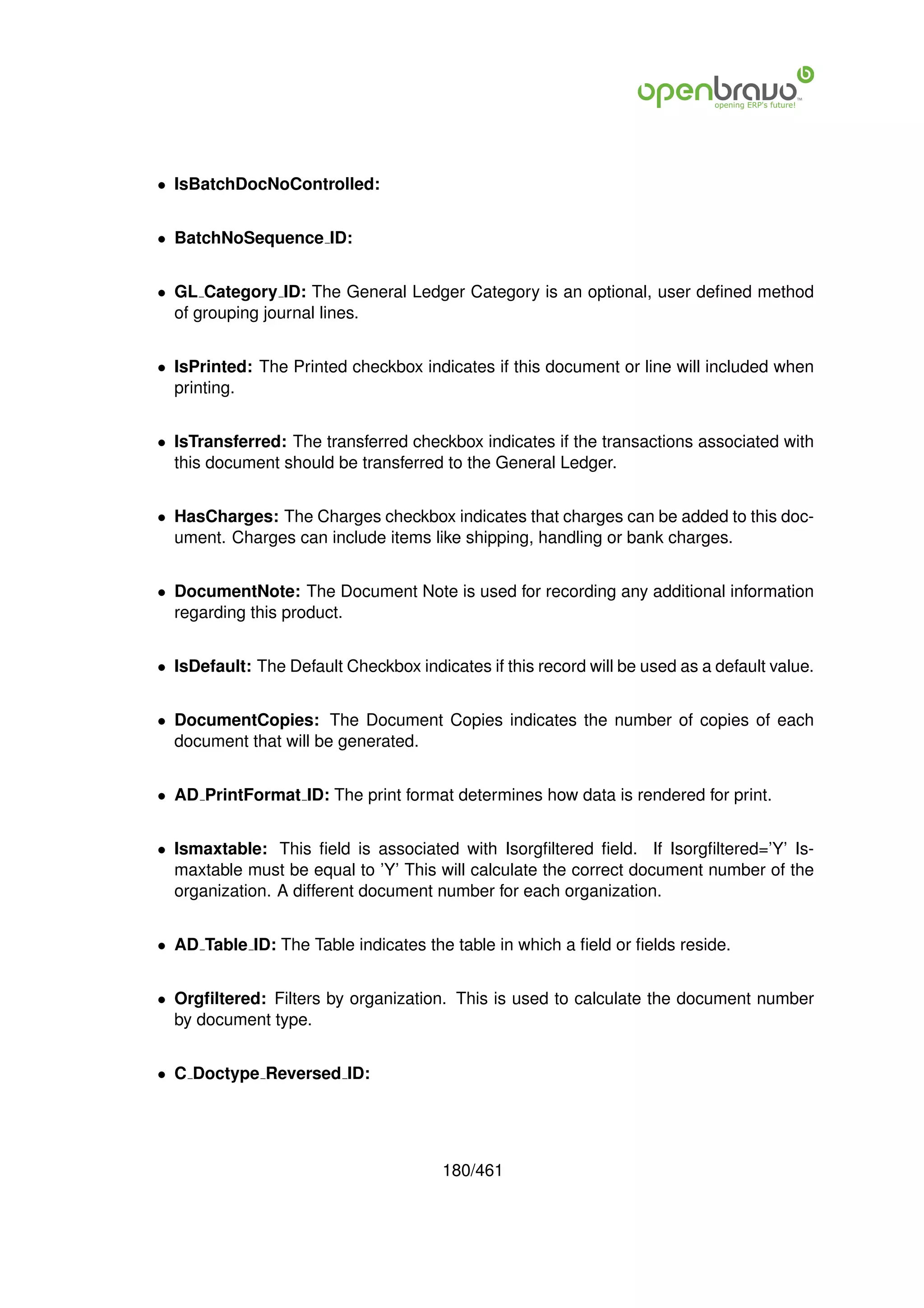 • IsBatchDocNoControlled:


• BatchNoSequence ID:


• GL Category ID: The General Ledger Category is an optional, user deﬁned method
  of grouping journal lines.


• IsPrinted: The Printed checkbox indicates if this document or line will included when
  printing.


• IsTransferred: The transferred checkbox indicates if the transactions associated with
  this document should be transferred to the General Ledger.


• HasCharges: The Charges checkbox indicates that charges can be added to this doc-
  ument. Charges can include items like shipping, handling or bank charges.


• DocumentNote: The Document Note is used for recording any additional information
  regarding this product.


• IsDefault: The Default Checkbox indicates if this record will be used as a default value.


• DocumentCopies: The Document Copies indicates the number of copies of each
  document that will be generated.


• AD PrintFormat ID: The print format determines how data is rendered for print.


• Ismaxtable: This ﬁeld is associated with Isorgﬁltered ﬁeld. If Isorgﬁltered=’Y’ Is-
  maxtable must be equal to ’Y’ This will calculate the correct document number of the
  organization. A different document number for each organization.


• AD Table ID: The Table indicates the table in which a ﬁeld or ﬁelds reside.


• Orgﬁltered: Filters by organization. This is used to calculate the document number
  by document type.


• C Doctype Reversed ID:




                                       180/461
 