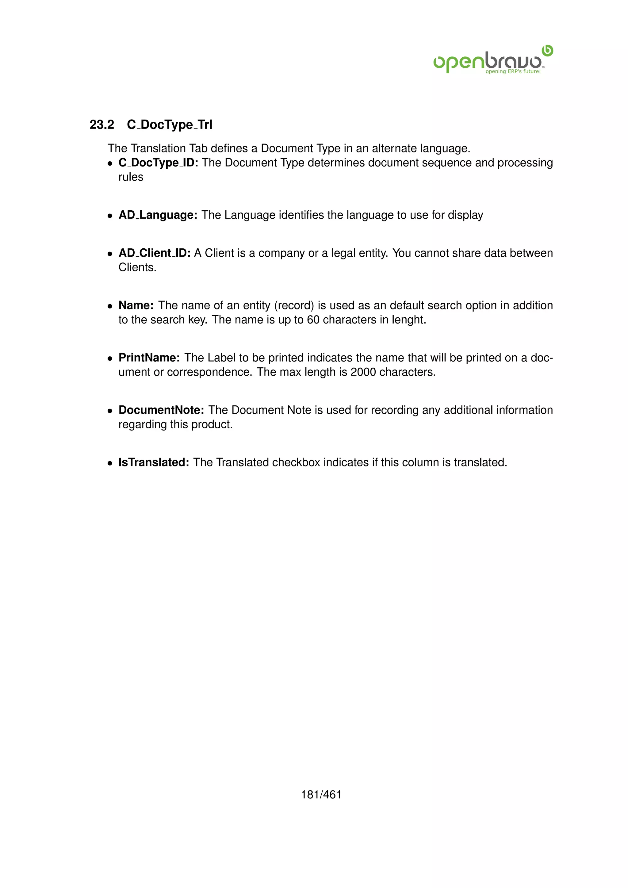 23.2   C DocType Trl
  The Translation Tab deﬁnes a Document Type in an alternate language.
  • C DocType ID: The Document Type determines document sequence and processing
    rules


  • AD Language: The Language identiﬁes the language to use for display


  • AD Client ID: A Client is a company or a legal entity. You cannot share data between
    Clients.


  • Name: The name of an entity (record) is used as an default search option in addition
    to the search key. The name is up to 60 characters in lenght.


  • PrintName: The Label to be printed indicates the name that will be printed on a doc-
    ument or correspondence. The max length is 2000 characters.


  • DocumentNote: The Document Note is used for recording any additional information
    regarding this product.


  • IsTranslated: The Translated checkbox indicates if this column is translated.




                                        181/461
 