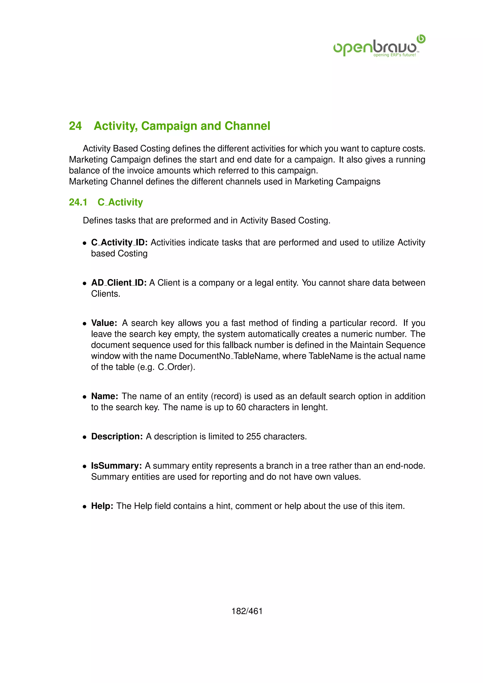 24 Activity, Campaign and Channel
   Activity Based Costing deﬁnes the different activities for which you want to capture costs.
Marketing Campaign deﬁnes the start and end date for a campaign. It also gives a running
balance of the invoice amounts which referred to this campaign.
Marketing Channel deﬁnes the different channels used in Marketing Campaigns

24.1   C Activity
   Deﬁnes tasks that are preformed and in Activity Based Costing.

   • C Activity ID: Activities indicate tasks that are performed and used to utilize Activity
     based Costing


   • AD Client ID: A Client is a company or a legal entity. You cannot share data between
     Clients.


   • Value: A search key allows you a fast method of ﬁnding a particular record. If you
     leave the search key empty, the system automatically creates a numeric number. The
     document sequence used for this fallback number is deﬁned in the Maintain Sequence
     window with the name DocumentNo TableName, where TableName is the actual name
     of the table (e.g. C Order).


   • Name: The name of an entity (record) is used as an default search option in addition
     to the search key. The name is up to 60 characters in lenght.


   • Description: A description is limited to 255 characters.


   • IsSummary: A summary entity represents a branch in a tree rather than an end-node.
     Summary entities are used for reporting and do not have own values.


   • Help: The Help ﬁeld contains a hint, comment or help about the use of this item.




                                          182/461
 