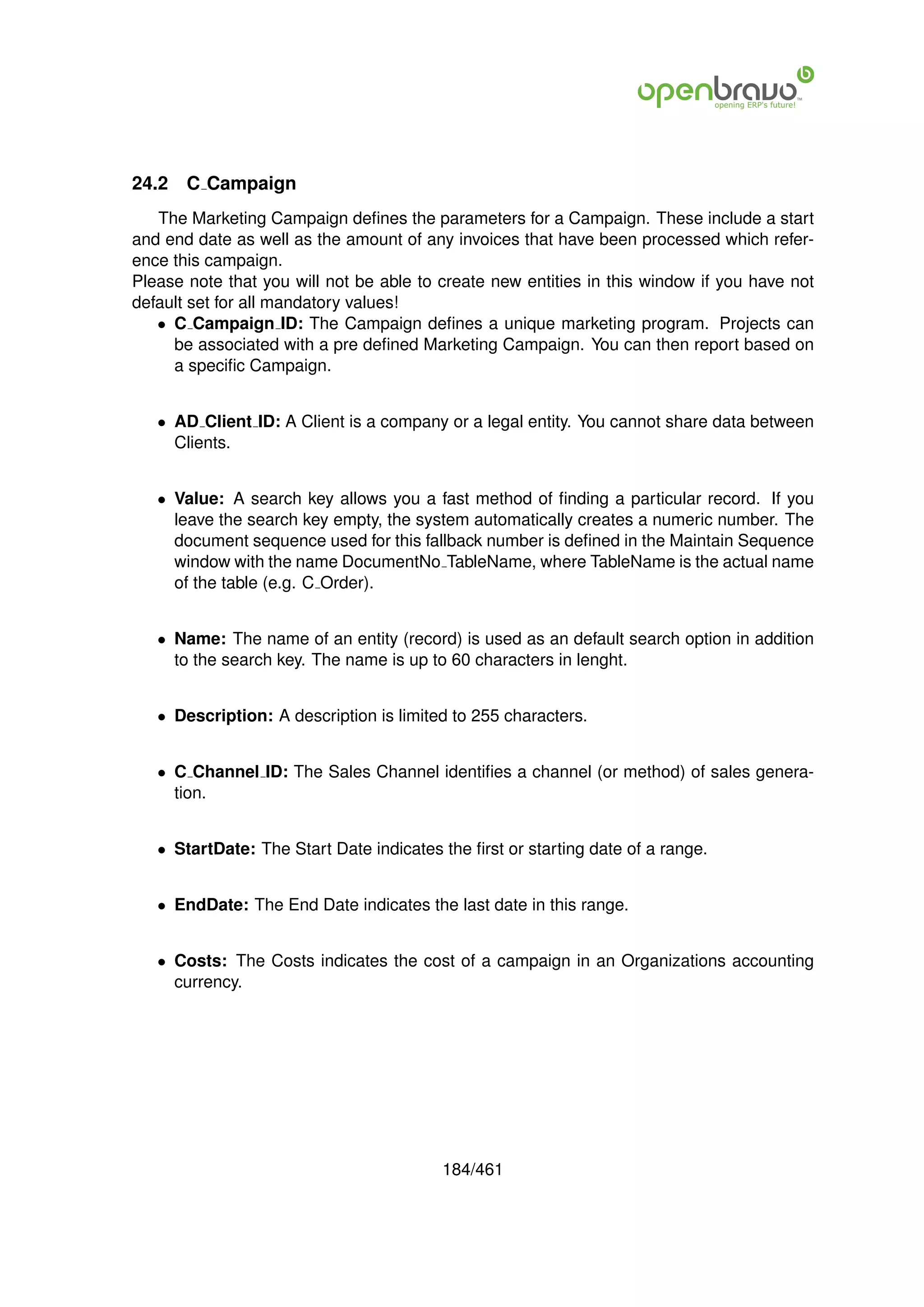 24.2   C Campaign
   The Marketing Campaign deﬁnes the parameters for a Campaign. These include a start
and end date as well as the amount of any invoices that have been processed which refer-
ence this campaign.
Please note that you will not be able to create new entities in this window if you have not
default set for all mandatory values!
   • C Campaign ID: The Campaign deﬁnes a unique marketing program. Projects can
     be associated with a pre deﬁned Marketing Campaign. You can then report based on
     a speciﬁc Campaign.


   • AD Client ID: A Client is a company or a legal entity. You cannot share data between
     Clients.


   • Value: A search key allows you a fast method of ﬁnding a particular record. If you
     leave the search key empty, the system automatically creates a numeric number. The
     document sequence used for this fallback number is deﬁned in the Maintain Sequence
     window with the name DocumentNo TableName, where TableName is the actual name
     of the table (e.g. C Order).


   • Name: The name of an entity (record) is used as an default search option in addition
     to the search key. The name is up to 60 characters in lenght.


   • Description: A description is limited to 255 characters.


   • C Channel ID: The Sales Channel identiﬁes a channel (or method) of sales genera-
     tion.


   • StartDate: The Start Date indicates the ﬁrst or starting date of a range.


   • EndDate: The End Date indicates the last date in this range.


   • Costs: The Costs indicates the cost of a campaign in an Organizations accounting
     currency.




                                         184/461
 