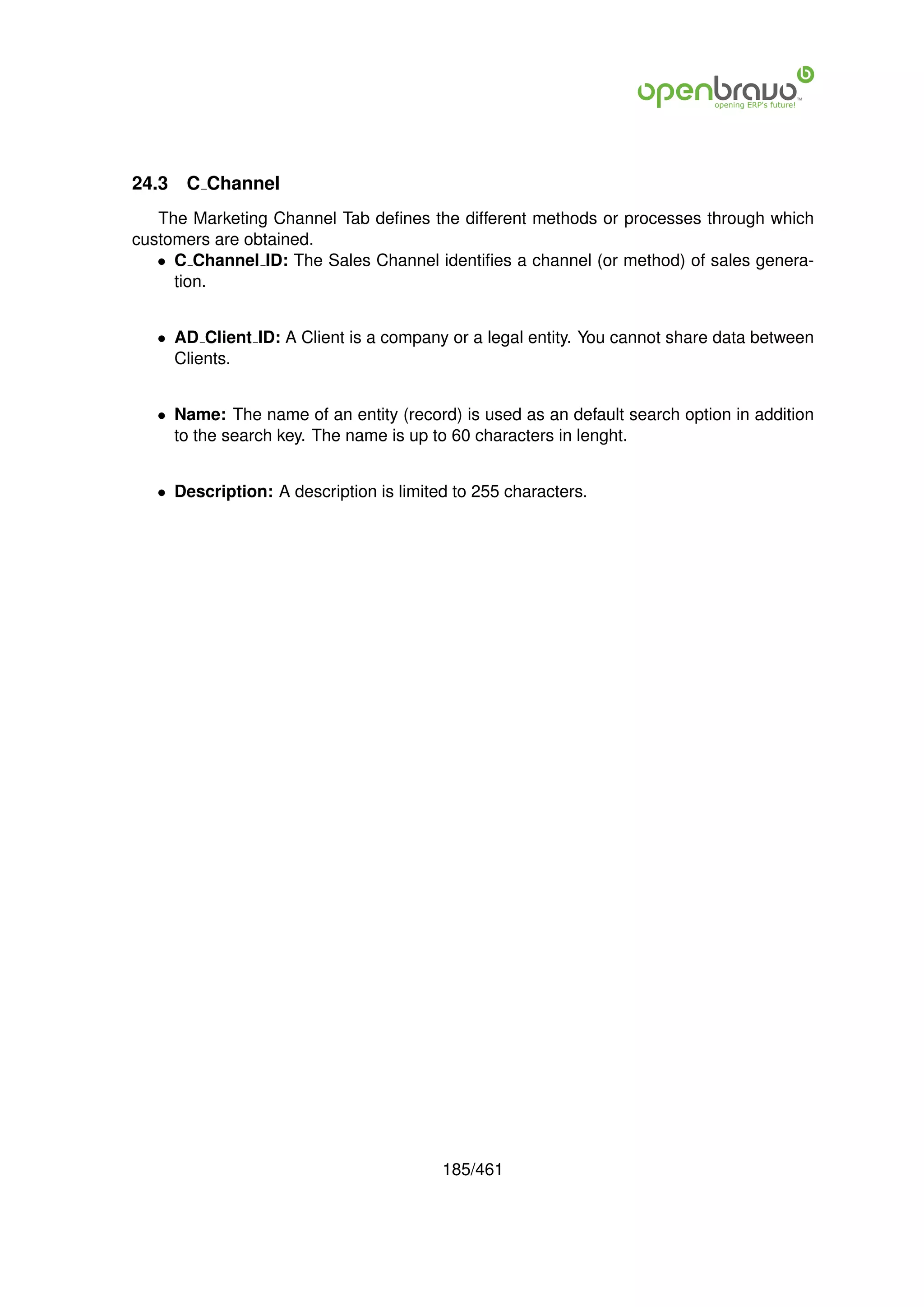 24.3   C Channel
   The Marketing Channel Tab deﬁnes the different methods or processes through which
customers are obtained.
   • C Channel ID: The Sales Channel identiﬁes a channel (or method) of sales genera-
     tion.


   • AD Client ID: A Client is a company or a legal entity. You cannot share data between
     Clients.


   • Name: The name of an entity (record) is used as an default search option in addition
     to the search key. The name is up to 60 characters in lenght.


   • Description: A description is limited to 255 characters.




                                         185/461
 