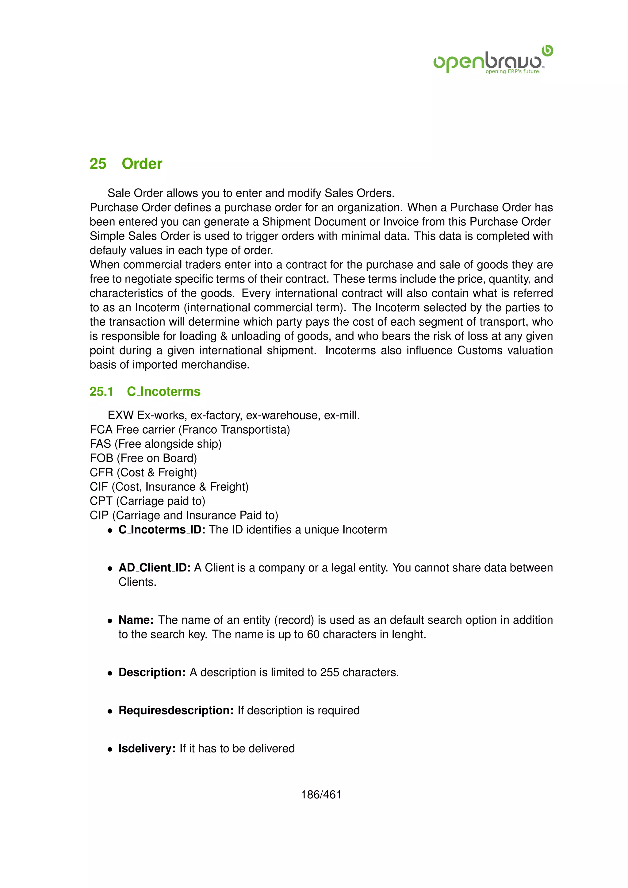25 Order
    Sale Order allows you to enter and modify Sales Orders.
Purchase Order deﬁnes a purchase order for an organization. When a Purchase Order has
been entered you can generate a Shipment Document or Invoice from this Purchase Order
Simple Sales Order is used to trigger orders with minimal data. This data is completed with
defauly values in each type of order.
When commercial traders enter into a contract for the purchase and sale of goods they are
free to negotiate speciﬁc terms of their contract. These terms include the price, quantity, and
characteristics of the goods. Every international contract will also contain what is referred
to as an Incoterm (international commercial term). The Incoterm selected by the parties to
the transaction will determine which party pays the cost of each segment of transport, who
is responsible for loading & unloading of goods, and who bears the risk of loss at any given
point during a given international shipment. Incoterms also inﬂuence Customs valuation
basis of imported merchandise.

25.1   C Incoterms
   EXW Ex-works, ex-factory, ex-warehouse, ex-mill.
FCA Free carrier (Franco Transportista)
FAS (Free alongside ship)
FOB (Free on Board)
CFR (Cost & Freight)
CIF (Cost, Insurance & Freight)
CPT (Carriage paid to)
CIP (Carriage and Insurance Paid to)
   • C Incoterms ID: The ID identiﬁes a unique Incoterm


   • AD Client ID: A Client is a company or a legal entity. You cannot share data between
     Clients.


   • Name: The name of an entity (record) is used as an default search option in addition
     to the search key. The name is up to 60 characters in lenght.


   • Description: A description is limited to 255 characters.


   • Requiresdescription: If description is required


   • Isdelivery: If it has to be delivered



                                             186/461
 