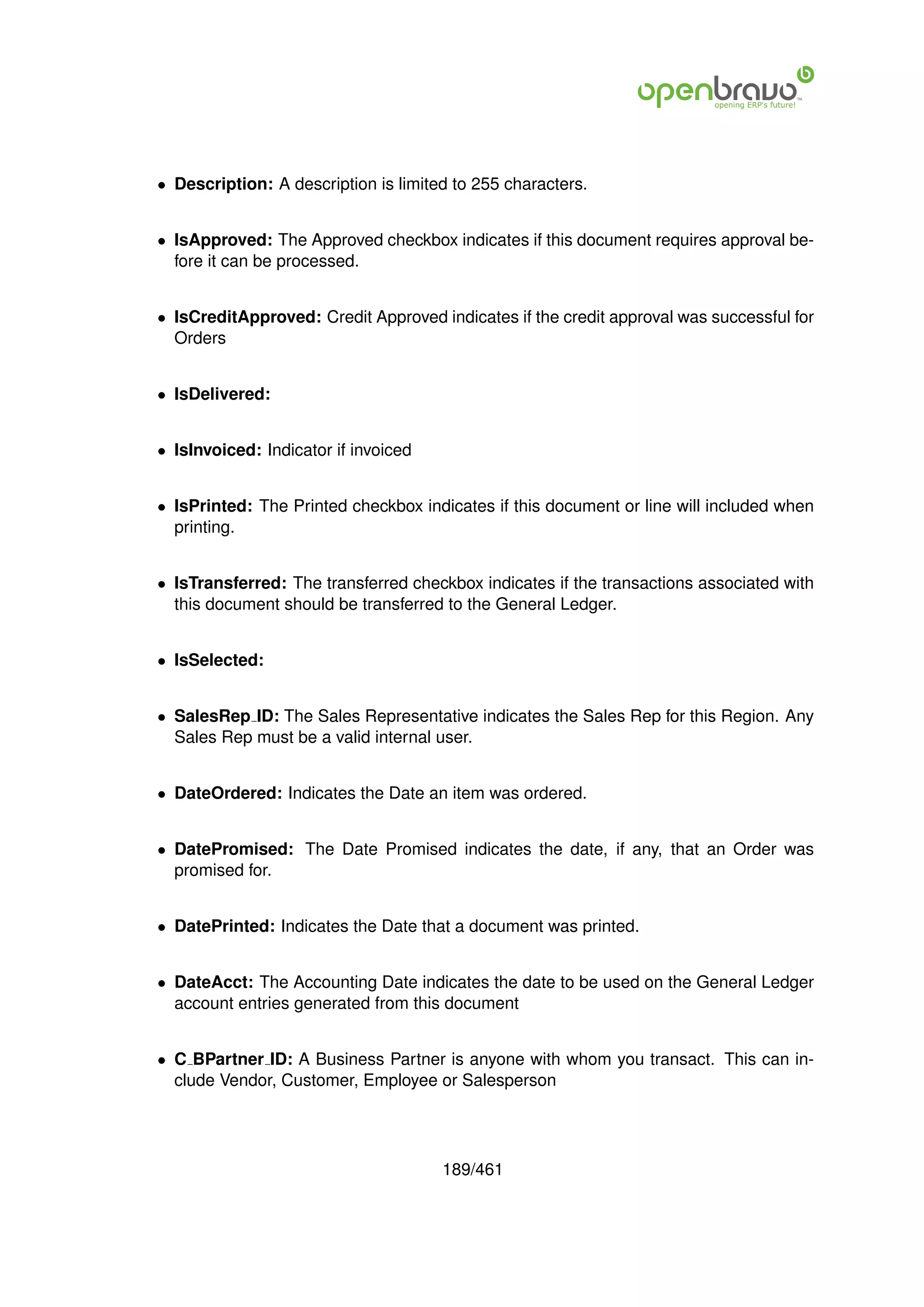 • Description: A description is limited to 255 characters.


• IsApproved: The Approved checkbox indicates if this document requires approval be-
  fore it can be processed.


• IsCreditApproved: Credit Approved indicates if the credit approval was successful for
  Orders


• IsDelivered:


• IsInvoiced: Indicator if invoiced


• IsPrinted: The Printed checkbox indicates if this document or line will included when
  printing.


• IsTransferred: The transferred checkbox indicates if the transactions associated with
  this document should be transferred to the General Ledger.


• IsSelected:


• SalesRep ID: The Sales Representative indicates the Sales Rep for this Region. Any
  Sales Rep must be a valid internal user.


• DateOrdered: Indicates the Date an item was ordered.


• DatePromised: The Date Promised indicates the date, if any, that an Order was
  promised for.


• DatePrinted: Indicates the Date that a document was printed.


• DateAcct: The Accounting Date indicates the date to be used on the General Ledger
  account entries generated from this document


• C BPartner ID: A Business Partner is anyone with whom you transact. This can in-
  clude Vendor, Customer, Employee or Salesperson




                                      189/461
 