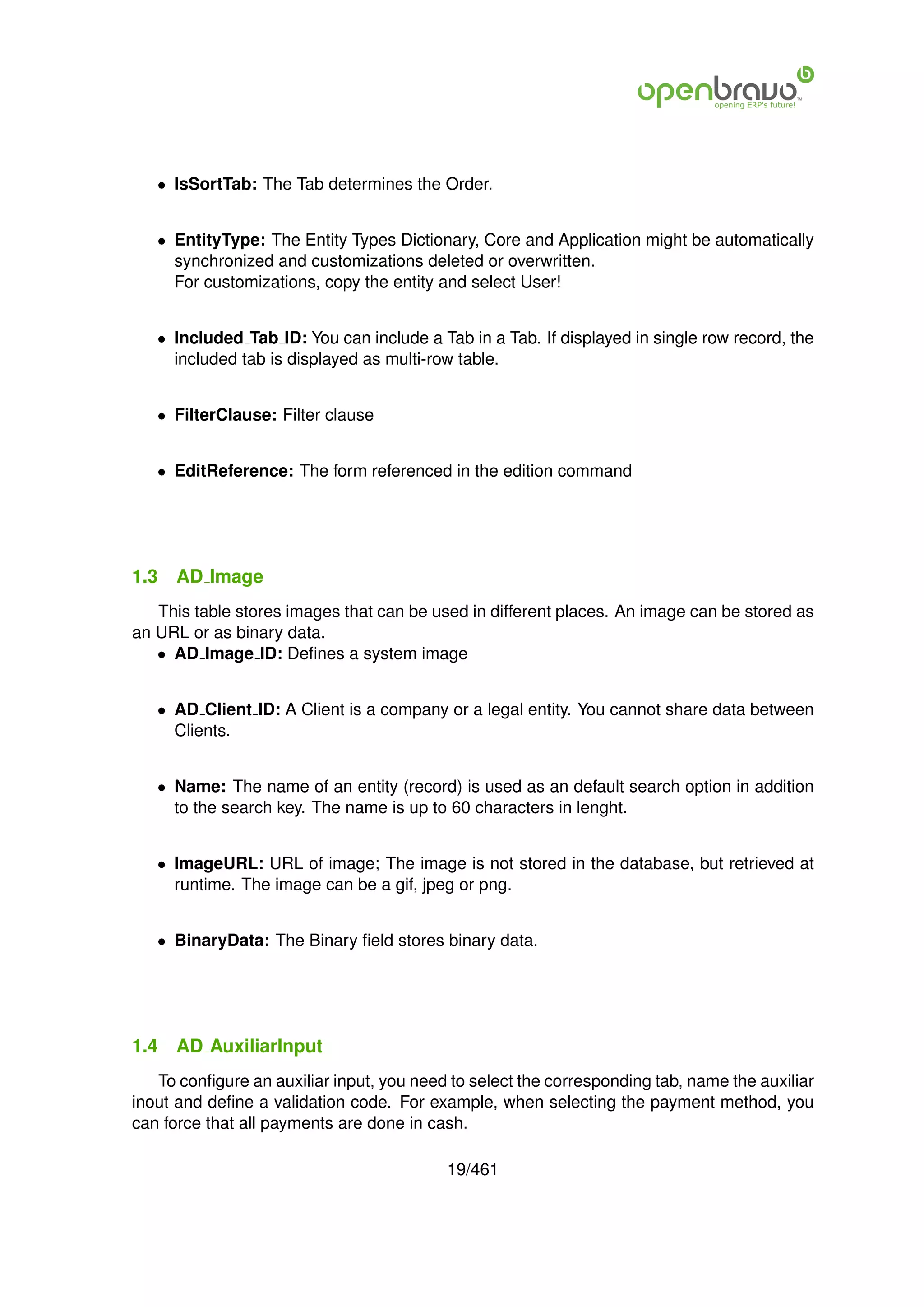 • IsSortTab: The Tab determines the Order.


   • EntityType: The Entity Types Dictionary, Core and Application might be automatically
     synchronized and customizations deleted or overwritten.
     For customizations, copy the entity and select User!


   • Included Tab ID: You can include a Tab in a Tab. If displayed in single row record, the
     included tab is displayed as multi-row table.


   • FilterClause: Filter clause


   • EditReference: The form referenced in the edition command




1.3   AD Image
   This table stores images that can be used in different places. An image can be stored as
an URL or as binary data.
   • AD Image ID: Deﬁnes a system image


   • AD Client ID: A Client is a company or a legal entity. You cannot share data between
     Clients.


   • Name: The name of an entity (record) is used as an default search option in addition
     to the search key. The name is up to 60 characters in lenght.


   • ImageURL: URL of image; The image is not stored in the database, but retrieved at
     runtime. The image can be a gif, jpeg or png.


   • BinaryData: The Binary ﬁeld stores binary data.




1.4   AD AuxiliarInput
   To conﬁgure an auxiliar input, you need to select the corresponding tab, name the auxiliar
inout and deﬁne a validation code. For example, when selecting the payment method, you
can force that all payments are done in cash.

                                          19/461
 