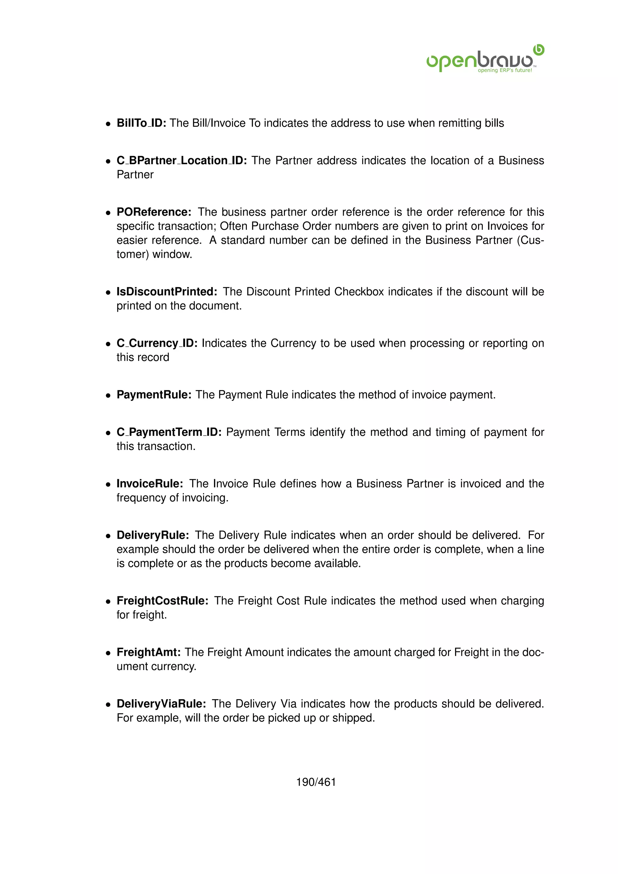 • BillTo ID: The Bill/Invoice To indicates the address to use when remitting bills


• C BPartner Location ID: The Partner address indicates the location of a Business
  Partner


• POReference: The business partner order reference is the order reference for this
  speciﬁc transaction; Often Purchase Order numbers are given to print on Invoices for
  easier reference. A standard number can be deﬁned in the Business Partner (Cus-
  tomer) window.


• IsDiscountPrinted: The Discount Printed Checkbox indicates if the discount will be
  printed on the document.


• C Currency ID: Indicates the Currency to be used when processing or reporting on
  this record


• PaymentRule: The Payment Rule indicates the method of invoice payment.


• C PaymentTerm ID: Payment Terms identify the method and timing of payment for
  this transaction.


• InvoiceRule: The Invoice Rule deﬁnes how a Business Partner is invoiced and the
  frequency of invoicing.


• DeliveryRule: The Delivery Rule indicates when an order should be delivered. For
  example should the order be delivered when the entire order is complete, when a line
  is complete or as the products become available.


• FreightCostRule: The Freight Cost Rule indicates the method used when charging
  for freight.


• FreightAmt: The Freight Amount indicates the amount charged for Freight in the doc-
  ument currency.


• DeliveryViaRule: The Delivery Via indicates how the products should be delivered.
  For example, will the order be picked up or shipped.




                                       190/461
 