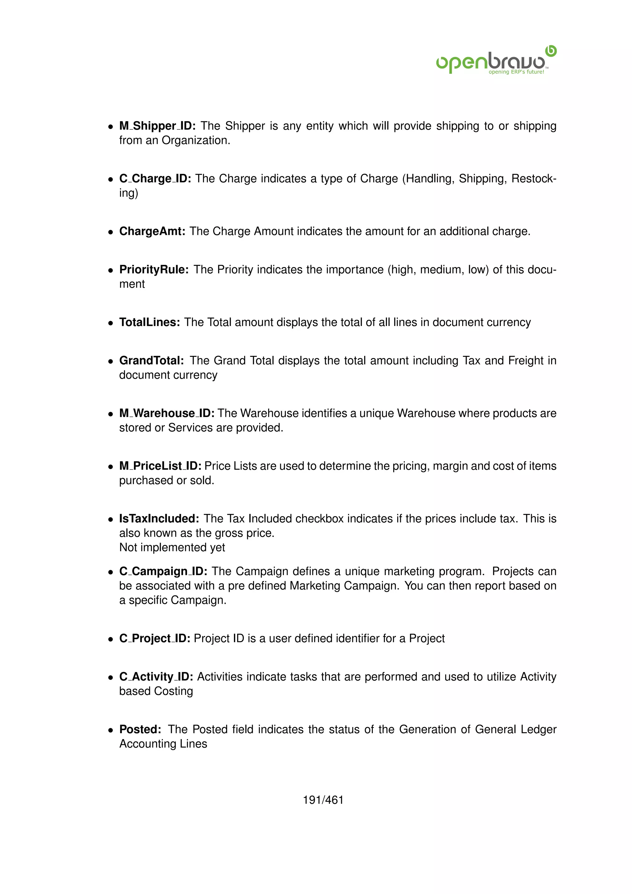 • M Shipper ID: The Shipper is any entity which will provide shipping to or shipping
  from an Organization.


• C Charge ID: The Charge indicates a type of Charge (Handling, Shipping, Restock-
  ing)


• ChargeAmt: The Charge Amount indicates the amount for an additional charge.


• PriorityRule: The Priority indicates the importance (high, medium, low) of this docu-
  ment


• TotalLines: The Total amount displays the total of all lines in document currency


• GrandTotal: The Grand Total displays the total amount including Tax and Freight in
  document currency


• M Warehouse ID: The Warehouse identiﬁes a unique Warehouse where products are
  stored or Services are provided.


• M PriceList ID: Price Lists are used to determine the pricing, margin and cost of items
  purchased or sold.


• IsTaxIncluded: The Tax Included checkbox indicates if the prices include tax. This is
  also known as the gross price.
  Not implemented yet

• C Campaign ID: The Campaign deﬁnes a unique marketing program. Projects can
  be associated with a pre deﬁned Marketing Campaign. You can then report based on
  a speciﬁc Campaign.


• C Project ID: Project ID is a user deﬁned identiﬁer for a Project


• C Activity ID: Activities indicate tasks that are performed and used to utilize Activity
  based Costing


• Posted: The Posted ﬁeld indicates the status of the Generation of General Ledger
  Accounting Lines



                                       191/461
 