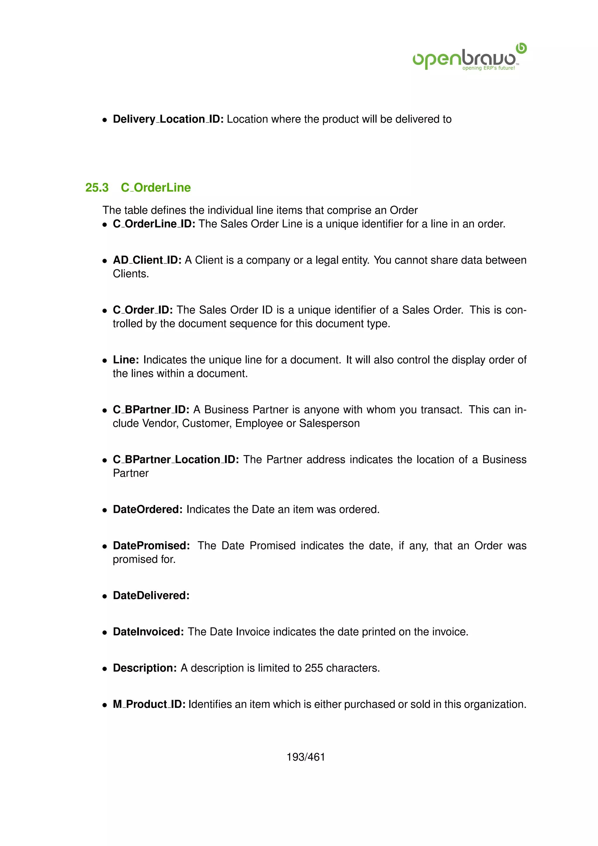 • Delivery Location ID: Location where the product will be delivered to




25.3   C OrderLine
  The table deﬁnes the individual line items that comprise an Order
  • C OrderLine ID: The Sales Order Line is a unique identiﬁer for a line in an order.


  • AD Client ID: A Client is a company or a legal entity. You cannot share data between
    Clients.


  • C Order ID: The Sales Order ID is a unique identiﬁer of a Sales Order. This is con-
    trolled by the document sequence for this document type.


  • Line: Indicates the unique line for a document. It will also control the display order of
    the lines within a document.


  • C BPartner ID: A Business Partner is anyone with whom you transact. This can in-
    clude Vendor, Customer, Employee or Salesperson


  • C BPartner Location ID: The Partner address indicates the location of a Business
    Partner


  • DateOrdered: Indicates the Date an item was ordered.


  • DatePromised: The Date Promised indicates the date, if any, that an Order was
    promised for.


  • DateDelivered:


  • DateInvoiced: The Date Invoice indicates the date printed on the invoice.


  • Description: A description is limited to 255 characters.


  • M Product ID: Identiﬁes an item which is either purchased or sold in this organization.



                                         193/461
 