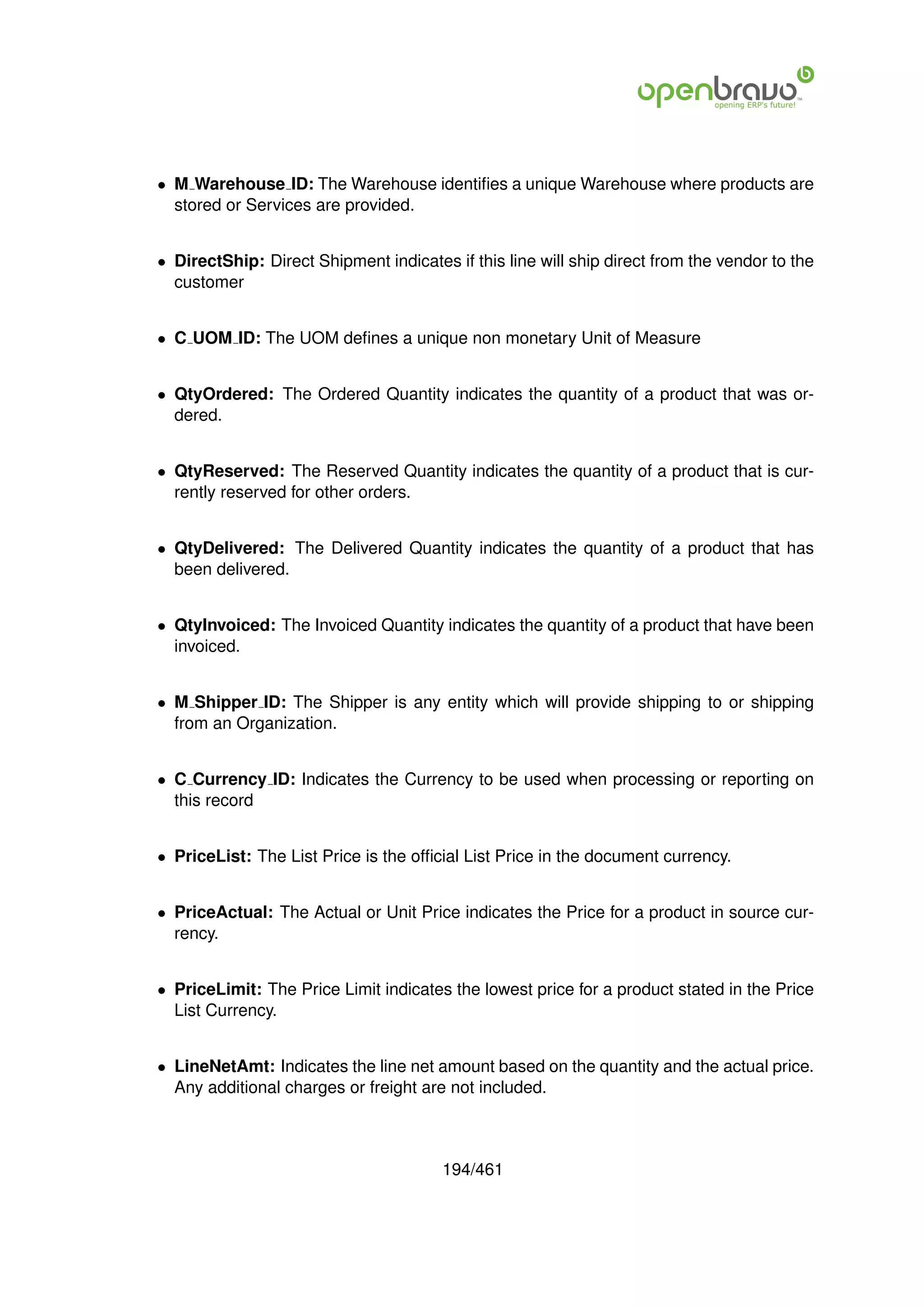• M Warehouse ID: The Warehouse identiﬁes a unique Warehouse where products are
  stored or Services are provided.


• DirectShip: Direct Shipment indicates if this line will ship direct from the vendor to the
  customer


• C UOM ID: The UOM deﬁnes a unique non monetary Unit of Measure


• QtyOrdered: The Ordered Quantity indicates the quantity of a product that was or-
  dered.


• QtyReserved: The Reserved Quantity indicates the quantity of a product that is cur-
  rently reserved for other orders.


• QtyDelivered: The Delivered Quantity indicates the quantity of a product that has
  been delivered.


• QtyInvoiced: The Invoiced Quantity indicates the quantity of a product that have been
  invoiced.


• M Shipper ID: The Shipper is any entity which will provide shipping to or shipping
  from an Organization.


• C Currency ID: Indicates the Currency to be used when processing or reporting on
  this record


• PriceList: The List Price is the ofﬁcial List Price in the document currency.


• PriceActual: The Actual or Unit Price indicates the Price for a product in source cur-
  rency.


• PriceLimit: The Price Limit indicates the lowest price for a product stated in the Price
  List Currency.


• LineNetAmt: Indicates the line net amount based on the quantity and the actual price.
  Any additional charges or freight are not included.



                                       194/461
 