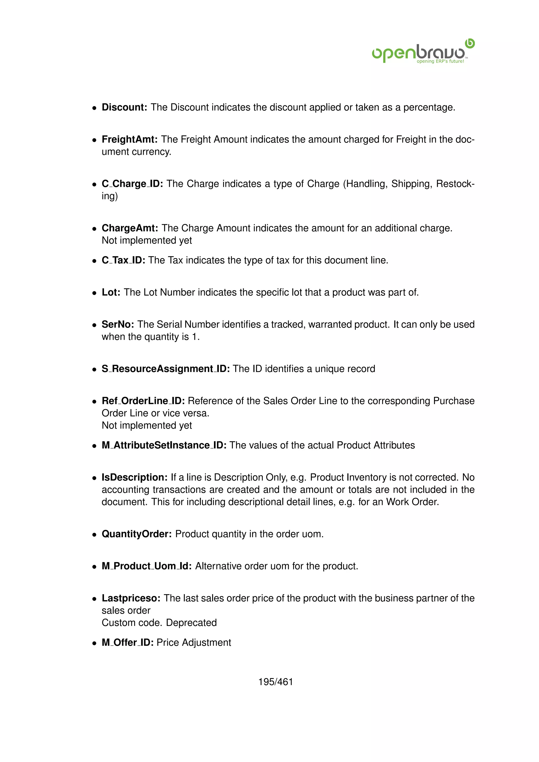 • Discount: The Discount indicates the discount applied or taken as a percentage.


• FreightAmt: The Freight Amount indicates the amount charged for Freight in the doc-
  ument currency.


• C Charge ID: The Charge indicates a type of Charge (Handling, Shipping, Restock-
  ing)


• ChargeAmt: The Charge Amount indicates the amount for an additional charge.
  Not implemented yet

• C Tax ID: The Tax indicates the type of tax for this document line.


• Lot: The Lot Number indicates the speciﬁc lot that a product was part of.


• SerNo: The Serial Number identiﬁes a tracked, warranted product. It can only be used
  when the quantity is 1.


• S ResourceAssignment ID: The ID identiﬁes a unique record


• Ref OrderLine ID: Reference of the Sales Order Line to the corresponding Purchase
  Order Line or vice versa.
  Not implemented yet

• M AttributeSetInstance ID: The values of the actual Product Attributes


• IsDescription: If a line is Description Only, e.g. Product Inventory is not corrected. No
  accounting transactions are created and the amount or totals are not included in the
  document. This for including descriptional detail lines, e.g. for an Work Order.


• QuantityOrder: Product quantity in the order uom.


• M Product Uom Id: Alternative order uom for the product.


• Lastpriceso: The last sales order price of the product with the business partner of the
  sales order
  Custom code. Deprecated

• M Offer ID: Price Adjustment


                                       195/461
 
